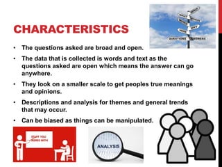 CHARACTERISTICS
• The questions asked are broad and open.
• The data that is collected is words and text as the
questions asked are open which means the answer can go
anywhere.
• They look on a smaller scale to get peoples true meanings
and opinions.
• Descriptions and analysis for themes and general trends
that may occur.
• Can be biased as things can be manipulated.
 
