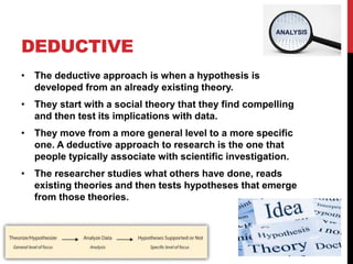 DEDUCTIVE
• The deductive approach is when a hypothesis is
developed from an already existing theory.
• They start with a social theory that they find compelling
and then test its implications with data.
• They move from a more general level to a more specific
one. A deductive approach to research is the one that
people typically associate with scientific investigation.
• The researcher studies what others have done, reads
existing theories and then tests hypotheses that emerge
from those theories.
 