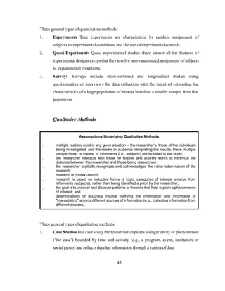 43
Three general types of quantitative methods:
1. Experiments True experiments are characterized by random assignment of
subjects to experimental conditions and the use of experimental controls.
2. Quasi-Experiments Quasi-experimental studies share almost all the features of
experimentaldesigns except that they involve non-randomized assignment ofsubjects
to experimental conditions.
3. Surveys Surveys include cross-sectional and longitudinal studies using
questionnaires or interviews for data collection with the intent of estimating the
characteristics of a large population of interest based on a smaller sample from that
population.
Qualitative Methods
Three general types of qualitative methods:
1. Case Studies In a case study the researcher explores a single entity or phenomenon
(‘the case’) bounded by time and activity (e.g., a program, event, institution, or
socialgroup) and collects detailed information througha varietyofdata
Assumptions Underlying Qualitative Methods
multiple realities exist in any given situation -- the researcher’s, those of the individuals
being investigated, and the reader or audience interpreting the results; these multiple
perspectives, or voices, of informants (i.e., subjects) are included in the study;
the researcher interacts with those he studies and actively works to minimize the
distance between the researcher and those being researched;
the researcher explicitly recognizes and acknowledges the value-laden nature of the
research;
research is context-bound;
research is based on inductive forms of logic; categories of interest emerge from
informants (subjects), rather than being identified a priori by the researcher;
the goal isto uncover and discover patterns or theories that help explain a phenomenon
of interest; and
determinations of accuracy involve verifying the information with informants or
"triangulating" among different sources of information (e.g., collecting information from
different sources).
 