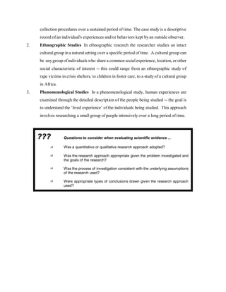 collection procedures over a sustained period of time. The case study is a descriptive
record of an individual's experiences and/or behaviors kept by an outside observer.
2. Ethnographic Studies In ethnographic research the researcher studies an intact
culturalgroup in a naturalsetting over a specific period oftime. A culturalgroup can
be anygroup ofindividuals who share a common socialexperience, location, or other
social characteristic of interest -- this could range from an ethnographic study of
rape victims in crisis shelters, to children in foster care, to a studyof a cultural group
in Africa.
3. Phenomenological Studies In a phenomenological study, human experiences are
examined through the detailed description of the people being studied -- the goal is
to understand the ‘lived experience’ of the individuals being studied. This approach
involves researching a small group of people intensively over a long period of time.
??? Questions to consider when evaluating scientific evidence ...
Was a quantitative or qualitative research approach adopted?
Was the research approach appropriate given the problem investigated and
the goals of the research?
Was the process of investigation consistent with the underlying assumptions
of the research used?
Were appropriate types of conclusions drawn given the research approach
used?
 