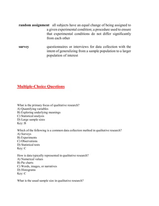 random assignment all subjects have an equal change of being assigned to
a given experimental condition; a procedure used to ensure
that experimental conditions do not differ significantly
from each other
survey questionnaires or interviews for data collection with the
intent of generalizing from a sample population to a larger
population of interest
Multiple-Choice Questions
What is the primary focus of qualitative research?
A) Quantifying variables
B) Exploring underlying meanings
C) Statistical analysis
D) Large sample sizes
Key: B
Which of the following is a common data collection method in qualitative research?
A) Surveys
B) Experiments
C) Observations
D) Statistical tests
Key: C
How is data typically represented in qualitative research?
A) Numerical values
B) Pie charts
C) Words, images, or narratives
D) Histograms
Key: C
What is the usual sample size in qualitative research?
 