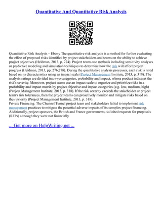 Quantitative And Quantitative Risk Analysis
Quantitative Risk Analysis – Ebony The quantitative risk analysis is a method for further evaluating
the effect of proposed risks identified by project stakeholders and teams on the ability to achieve
project objectives (Heldman, 2013, p. 274). Project teams use methods including sensitivity analyses
or predictive modeling and simulation techniques to determine how the risk will affect project
progress (Heldman, 2013, pp. 276,278). During the quantitative analysis processes, each risk is rated
based on its characteristics using an impact scale (Project Management Institute, 2013, p. 318). The
analysis ratings are divided into two categories, probability and impact, whose product indicates the
risk's severity. Moreover, project teams use an impact scale to organize and prioritize risks in a
probability and impact matrix by project objective and impact categories (e.g. low, medium, high)
(Project Management Institute, 2013, p. 318). If the risk severity exceeds the stakeholder or project
team's risk tolerances, then the project teams can proactively monitor and mitigate risks based on
their priority (Project Management Institute, 2013, p. 318).
Private Financing. The Chunnel Tunnel project team and stakeholders failed to implement risk
management practices to mitigate the potential adverse impacts of its complex project financing.
Additionally, project sponsors, the British and France governments, solicited requests for proposals
(RFPs) although they were not financially
... Get more on HelpWriting.net ...
 