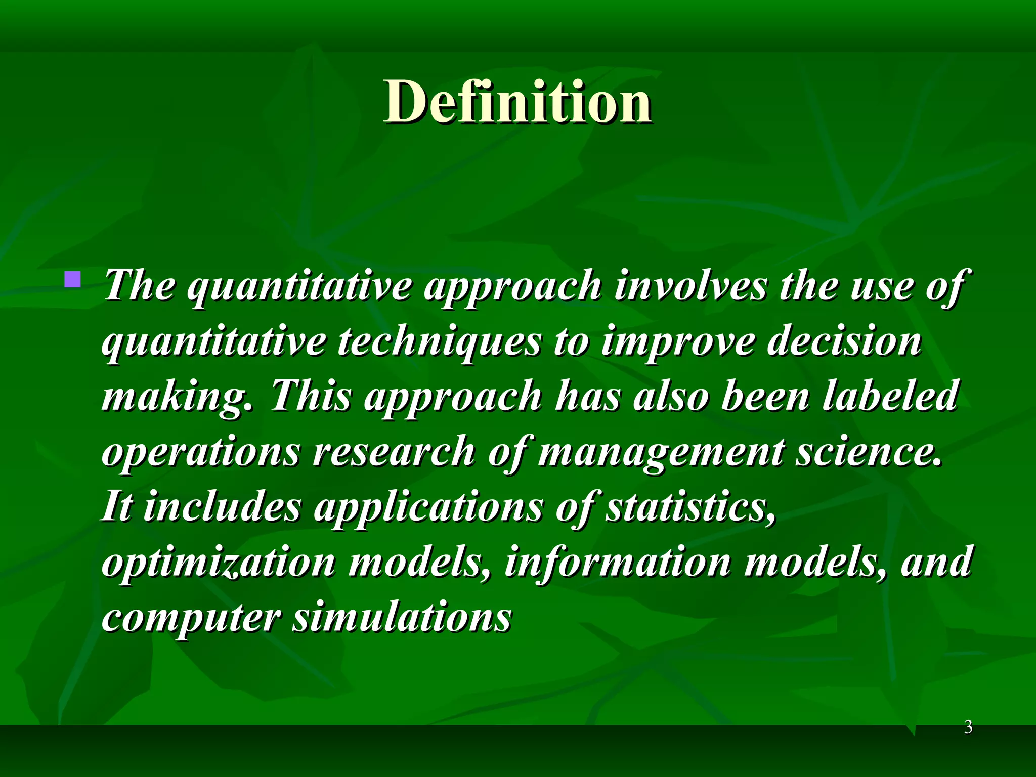 33
DefinitionDefinition
 The quantitative approach involves the use ofThe quantitative approach involves the use of
quantitative techniques to improve decisionquantitative techniques to improve decision
making. This approach has also been labeledmaking. This approach has also been labeled
operations research of management science.operations research of management science.
It includes applications of statistics,It includes applications of statistics,
optimization models, information models, andoptimization models, information models, and
computer simulationscomputer simulations
 