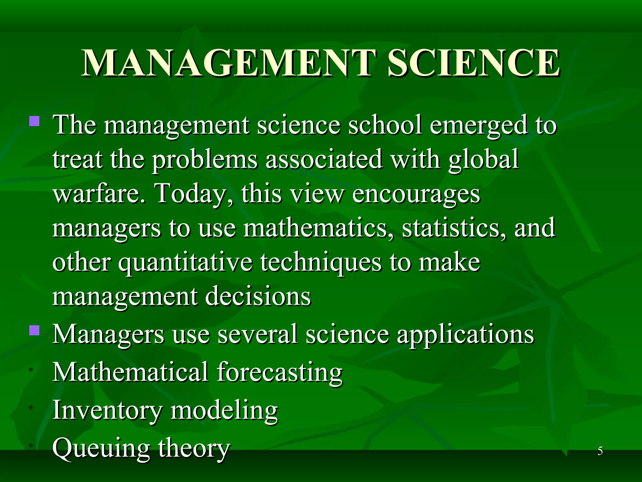55
MANAGEMENT SCIENCEMANAGEMENT SCIENCE
 The management science school emerged toThe management science school emerged to
treat the problems associated with globaltreat the problems associated with global
warfare. Today, this view encourageswarfare. Today, this view encourages
managers to use mathematics, statistics, andmanagers to use mathematics, statistics, and
other quantitative techniques to makeother quantitative techniques to make
management decisionsmanagement decisions
 Managers use several science applicationsManagers use several science applications
• Mathematical forecastingMathematical forecasting
• Inventory modelingInventory modeling
• Queuing theoryQueuing theory
 