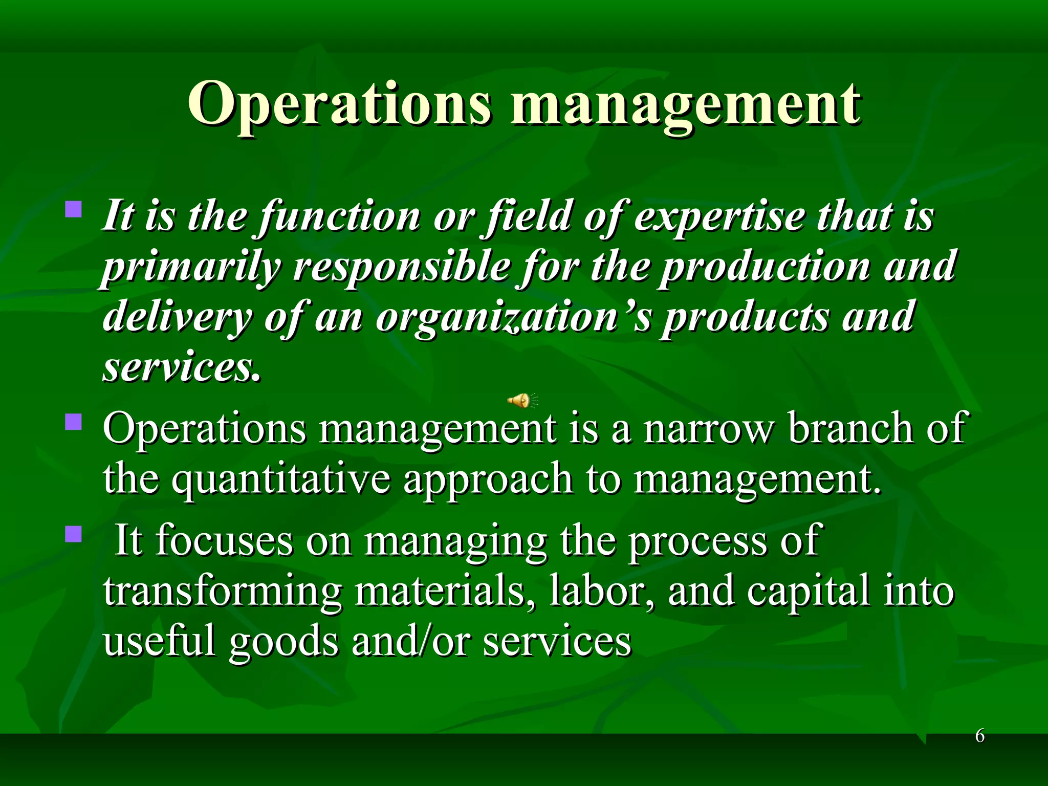 66
Operations managementOperations management
 It is the function or field of expertise that isIt is the function or field of expertise that is
primarily responsible for the production andprimarily responsible for the production and
delivery of an organization’s products anddelivery of an organization’s products and
services.services.
 Operations management is a narrow branch ofOperations management is a narrow branch of
the quantitative approach to management.the quantitative approach to management.
 It focuses on managing the process ofIt focuses on managing the process of
transforming materials, labor, and capital intotransforming materials, labor, and capital into
useful goods and/or servicesuseful goods and/or services
 