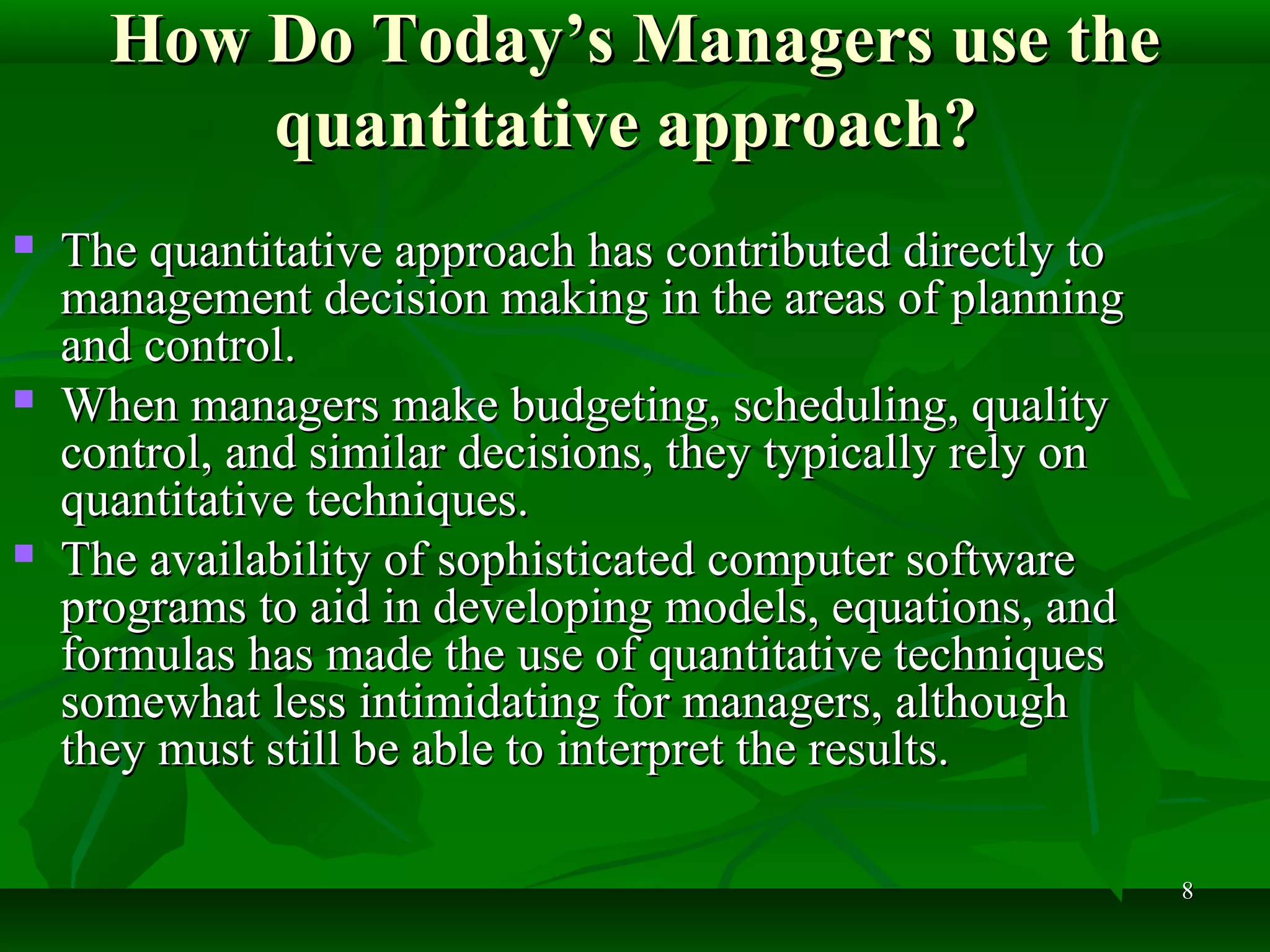 88
How Do Today’s Managers use theHow Do Today’s Managers use the
quantitative approach?quantitative approach?
 The quantitative approach has contributed directly toThe quantitative approach has contributed directly to
management decision making in the areas of planningmanagement decision making in the areas of planning
and control.and control.
 When managers make budgeting, scheduling, qualityWhen managers make budgeting, scheduling, quality
control, and similar decisions, they typically rely oncontrol, and similar decisions, they typically rely on
quantitative techniques.quantitative techniques.
 The availability of sophisticated computer softwareThe availability of sophisticated computer software
programs to aid in developing models, equations, andprograms to aid in developing models, equations, and
formulas has made the use of quantitative techniquesformulas has made the use of quantitative techniques
somewhat less intimidating for managers, althoughsomewhat less intimidating for managers, although
they must still be able to interpret the results.they must still be able to interpret the results.
 