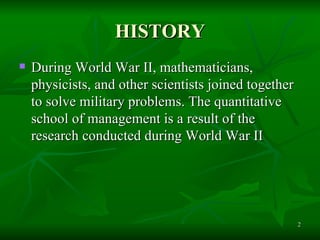 HISTORY During World War II, mathematicians, physicists, and other scientists joined together to solve military problems. The quantitative school of management is a result of the research conducted during World War II  