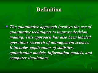 Definition The quantitative approach involves the use of quantitative techniques to improve decision making. This approach has also been labeled operations research of management science. It includes applications of statistics, optimization models, information models, and computer simulations   