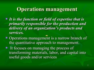 Operations management It  is the function or field of expertise that is primarily responsible for the production and delivery of an organization’s products and services.   Operations management is a narrow branch of the quantitative approach to management. It focuses on managing the process of transforming materials, labor, and capital into useful goods and/or services   