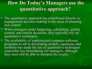 How Do Today’s Managers use the quantitative approach?  The quantitative approach has contributed directly to management decision making in the areas of planning and control.  When managers make budgeting, scheduling, quality control, and similar decisions, they typically rely on quantitative techniques.  The availability of sophisticated computer software programs to aid in developing models, equations, and formulas has made the use of quantitative techniques somewhat less intimidating for managers, although they must still be able to interpret the results. 