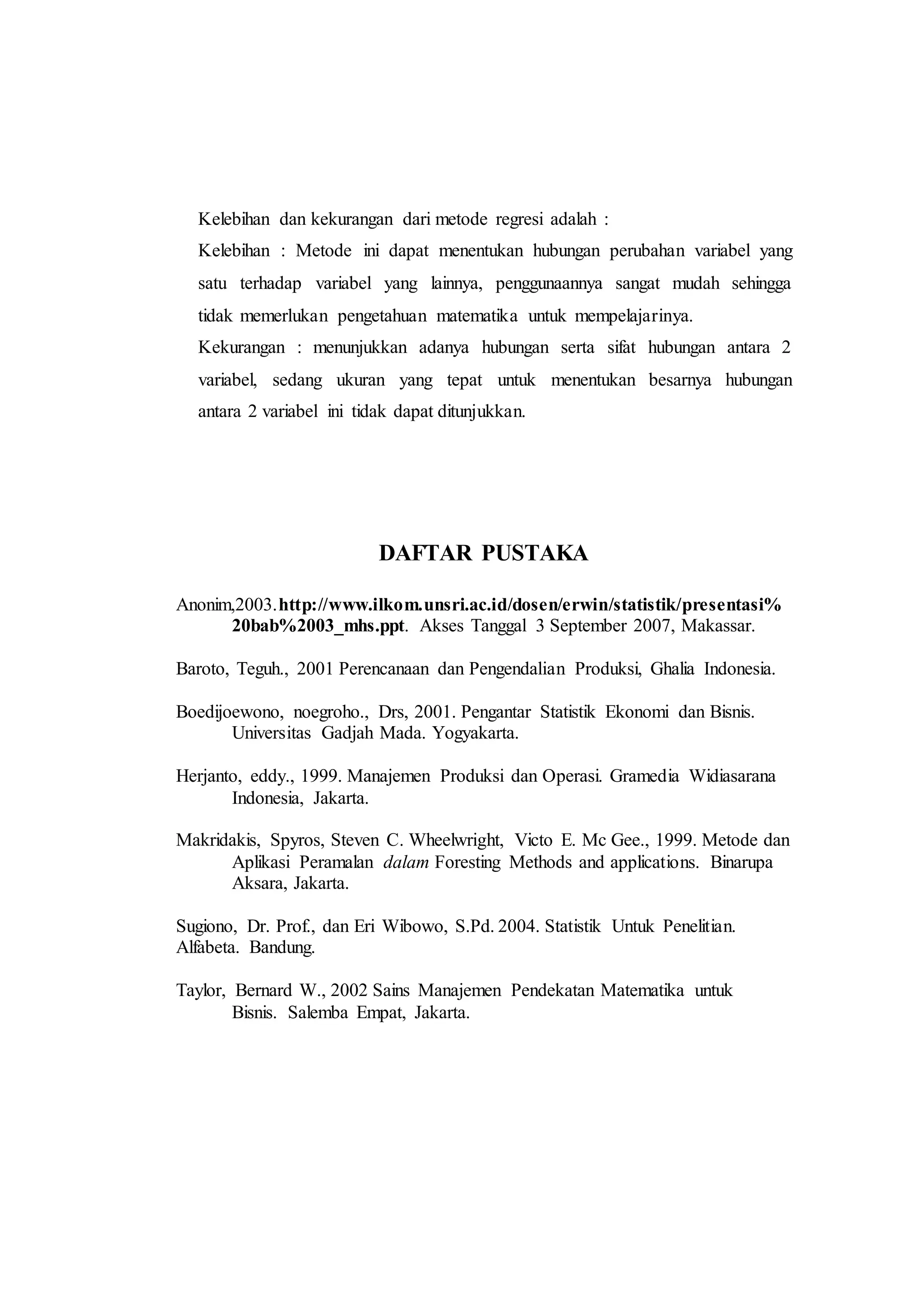 Kelebihan dan kekurangan dari metode regresi adalah :
Kelebihan : Metode ini dapat menentukan hubungan perubahan variabel yang
satu terhadap variabel yang lainnya, penggunaannya sangat mudah sehingga
tidak memerlukan pengetahuan matematika untuk mempelajarinya.
Kekurangan : menunjukkan adanya hubungan serta sifat hubungan antara 2
variabel, sedang ukuran yang tepat untuk menentukan besarnya hubungan
antara 2 variabel ini tidak dapat ditunjukkan.
DAFTAR PUSTAKA
Anonim,2003.http://www.ilkom.unsri.ac.id/dosen/erwin/statistik/presentasi%
20bab%2003_mhs.ppt. Akses Tanggal 3 September 2007, Makassar.
Baroto, Teguh., 2001 Perencanaan dan Pengendalian Produksi, Ghalia Indonesia.
Boedijoewono, noegroho., Drs, 2001. Pengantar Statistik Ekonomi dan Bisnis.
Universitas Gadjah Mada. Yogyakarta.
Herjanto, eddy., 1999. Manajemen Produksi dan Operasi. Gramedia Widiasarana
Indonesia, Jakarta.
Makridakis, Spyros, Steven C. Wheelwright, Victo E. Mc Gee., 1999. Metode dan
Aplikasi Peramalan dalam Foresting Methods and applications. Binarupa
Aksara, Jakarta.
Sugiono, Dr. Prof., dan Eri Wibowo, S.Pd. 2004. Statistik Untuk Penelitian.
Alfabeta. Bandung.
Taylor, Bernard W., 2002 Sains Manajemen Pendekatan Matematika untuk
Bisnis. Salemba Empat, Jakarta.
 