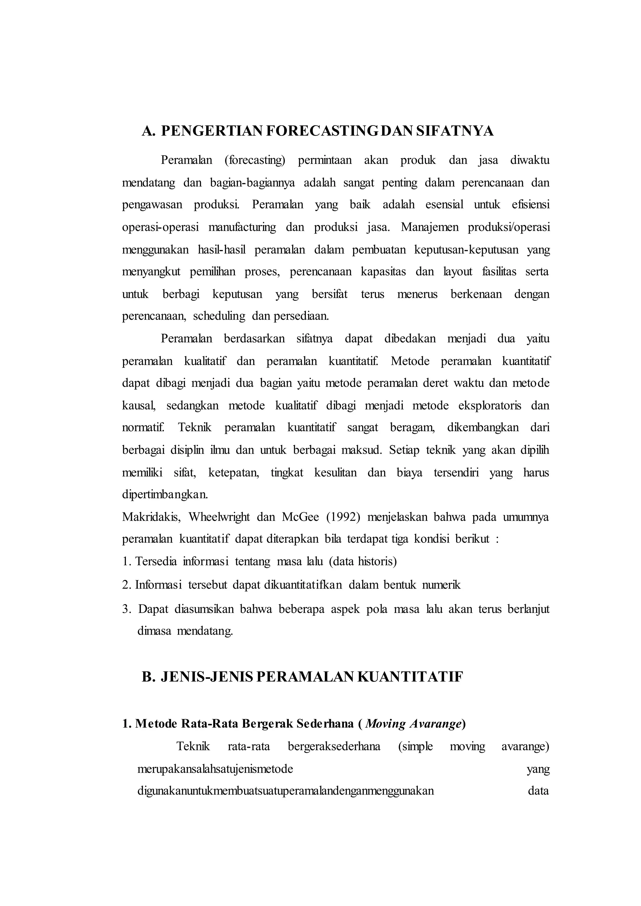 A. PENGERTIAN FORECASTINGDAN SIFATNYA
Peramalan (forecasting) permintaan akan produk dan jasa diwaktu
mendatang dan bagian-bagiannya adalah sangat penting dalam perencanaan dan
pengawasan produksi. Peramalan yang baik adalah esensial untuk efisiensi
operasi-operasi manufacturing dan produksi jasa. Manajemen produksi/operasi
menggunakan hasil-hasil peramalan dalam pembuatan keputusan-keputusan yang
menyangkut pemilihan proses, perencanaan kapasitas dan layout fasilitas serta
untuk berbagi keputusan yang bersifat terus menerus berkenaan dengan
perencanaan, scheduling dan persediaan.
Peramalan berdasarkan sifatnya dapat dibedakan menjadi dua yaitu
peramalan kualitatif dan peramalan kuantitatif. Metode peramalan kuantitatif
dapat dibagi menjadi dua bagian yaitu metode peramalan deret waktu dan metode
kausal, sedangkan metode kualitatif dibagi menjadi metode eksploratoris dan
normatif. Teknik peramalan kuantitatif sangat beragam, dikembangkan dari
berbagai disiplin ilmu dan untuk berbagai maksud. Setiap teknik yang akan dipilih
memiliki sifat, ketepatan, tingkat kesulitan dan biaya tersendiri yang harus
dipertimbangkan.
Makridakis, Wheelwright dan McGee (1992) menjelaskan bahwa pada umumnya
peramalan kuantitatif dapat diterapkan bila terdapat tiga kondisi berikut :
1. Tersedia informasi tentang masa lalu (data historis)
2. Informasi tersebut dapat dikuantitatifkan dalam bentuk numerik
3. Dapat diasumsikan bahwa beberapa aspek pola masa lalu akan terus berlanjut
dimasa mendatang.
B. JENIS-JENIS PERAMALAN KUANTITATIF
1. Metode Rata-Rata Bergerak Sederhana ( Moving Avarange)
Teknik rata-rata bergeraksederhana (simple moving avarange)
merupakansalahsatujenismetode yang
digunakanuntukmembuatsuatuperamalandenganmenggunakan data
 