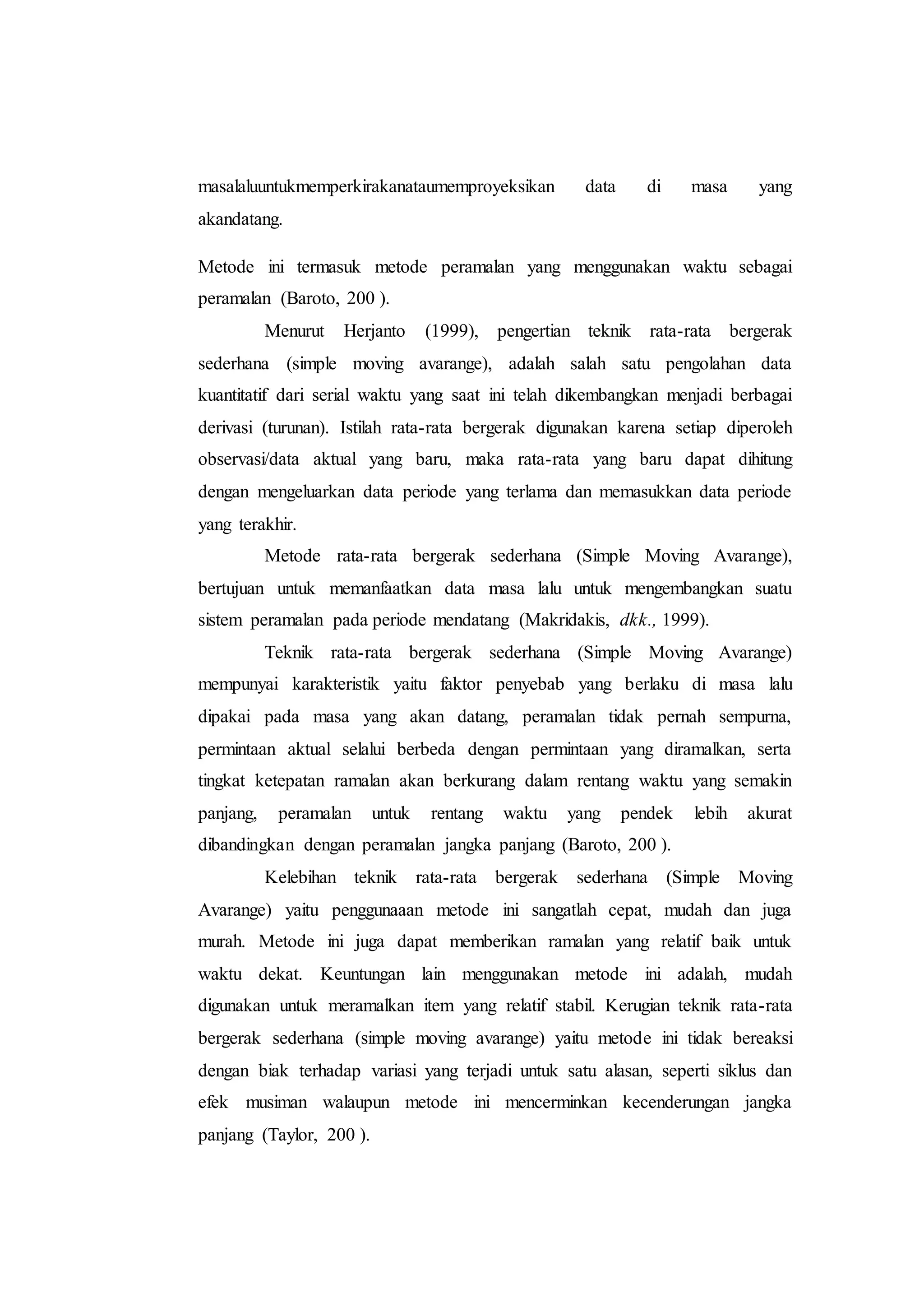 masalaluuntukmemperkirakanataumemproyeksikan data di masa yang
akandatang.
Metode ini termasuk metode peramalan yang menggunakan waktu sebagai
peramalan (Baroto, 200 ).
Menurut Herjanto (1999), pengertian teknik rata-rata bergerak
sederhana (simple moving avarange), adalah salah satu pengolahan data
kuantitatif dari serial waktu yang saat ini telah dikembangkan menjadi berbagai
derivasi (turunan). Istilah rata-rata bergerak digunakan karena setiap diperoleh
observasi/data aktual yang baru, maka rata-rata yang baru dapat dihitung
dengan mengeluarkan data periode yang terlama dan memasukkan data periode
yang terakhir.
Metode rata-rata bergerak sederhana (Simple Moving Avarange),
bertujuan untuk memanfaatkan data masa lalu untuk mengembangkan suatu
sistem peramalan pada periode mendatang (Makridakis, dkk., 1999).
Teknik rata-rata bergerak sederhana (Simple Moving Avarange)
mempunyai karakteristik yaitu faktor penyebab yang berlaku di masa lalu
dipakai pada masa yang akan datang, peramalan tidak pernah sempurna,
permintaan aktual selalui berbeda dengan permintaan yang diramalkan, serta
tingkat ketepatan ramalan akan berkurang dalam rentang waktu yang semakin
panjang, peramalan untuk rentang waktu yang pendek lebih akurat
dibandingkan dengan peramalan jangka panjang (Baroto, 200 ).
Kelebihan teknik rata-rata bergerak sederhana (Simple Moving
Avarange) yaitu penggunaaan metode ini sangatlah cepat, mudah dan juga
murah. Metode ini juga dapat memberikan ramalan yang relatif baik untuk
waktu dekat. Keuntungan lain menggunakan metode ini adalah, mudah
digunakan untuk meramalkan item yang relatif stabil. Kerugian teknik rata-rata
bergerak sederhana (simple moving avarange) yaitu metode ini tidak bereaksi
dengan biak terhadap variasi yang terjadi untuk satu alasan, seperti siklus dan
efek musiman walaupun metode ini mencerminkan kecenderungan jangka
panjang (Taylor, 200 ).
 