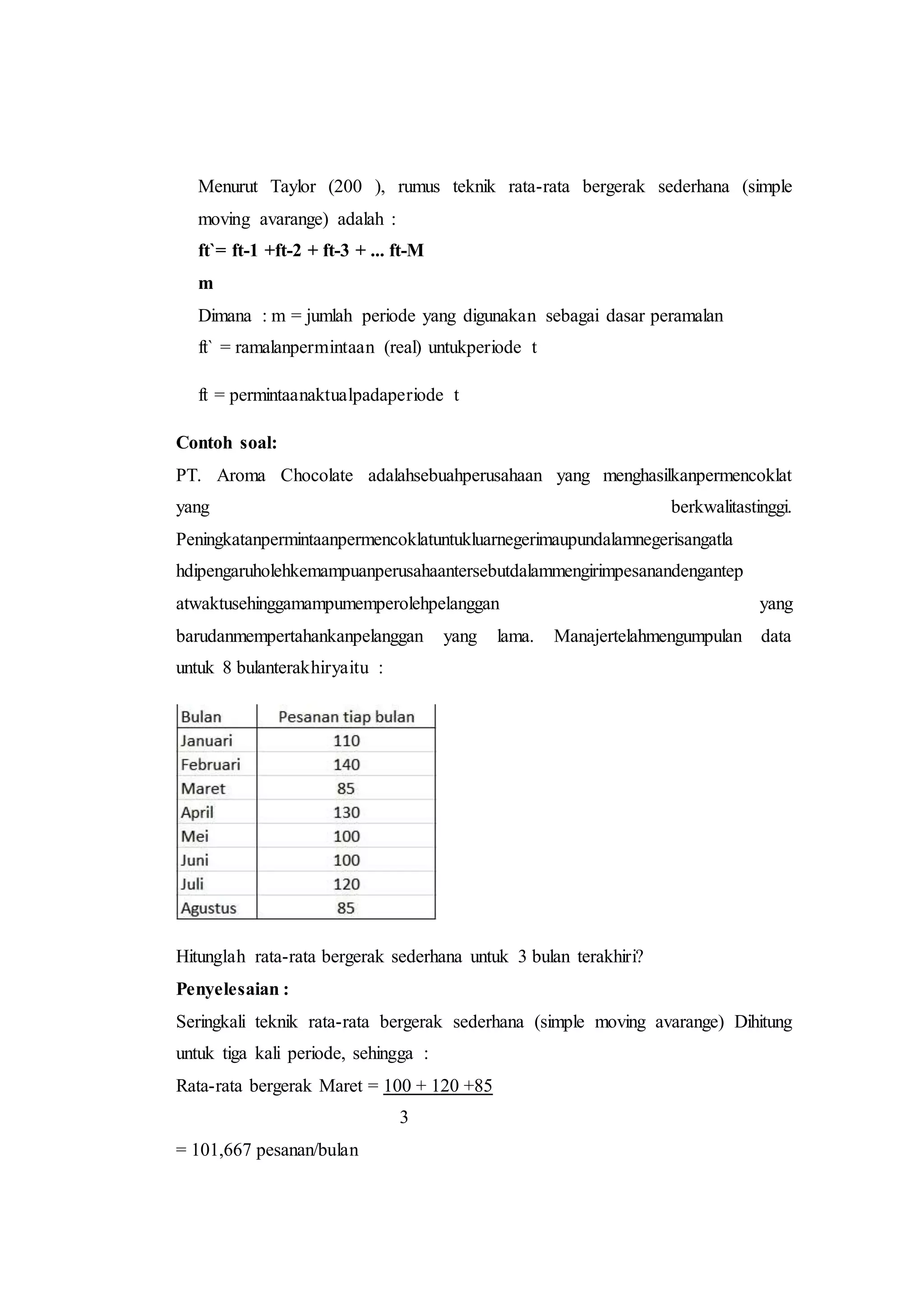 Menurut Taylor (200 ), rumus teknik rata-rata bergerak sederhana (simple
moving avarange) adalah :
ft`= ft-1 +ft-2 + ft-3 + ... ft-M
m
Dimana : m = jumlah periode yang digunakan sebagai dasar peramalan
ft` = ramalanpermintaan (real) untukperiode t
ft = permintaanaktualpadaperiode t
Contoh soal:
PT. Aroma Chocolate adalahsebuahperusahaan yang menghasilkanpermencoklat
yang berkwalitastinggi.
Peningkatanpermintaanpermencoklatuntukluarnegerimaupundalamnegerisangatla
hdipengaruholehkemampuanperusahaantersebutdalammengirimpesanandengantep
atwaktusehinggamampumemperolehpelanggan yang
barudanmempertahankanpelanggan yang lama. Manajertelahmengumpulan data
untuk 8 bulanterakhiryaitu :
Hitunglah rata-rata bergerak sederhana untuk 3 bulan terakhiri?
Penyelesaian :
Seringkali teknik rata-rata bergerak sederhana (simple moving avarange) Dihitung
untuk tiga kali periode, sehingga :
Rata-rata bergerak Maret = 100 + 120 +85
3
= 101,667 pesanan/bulan
 