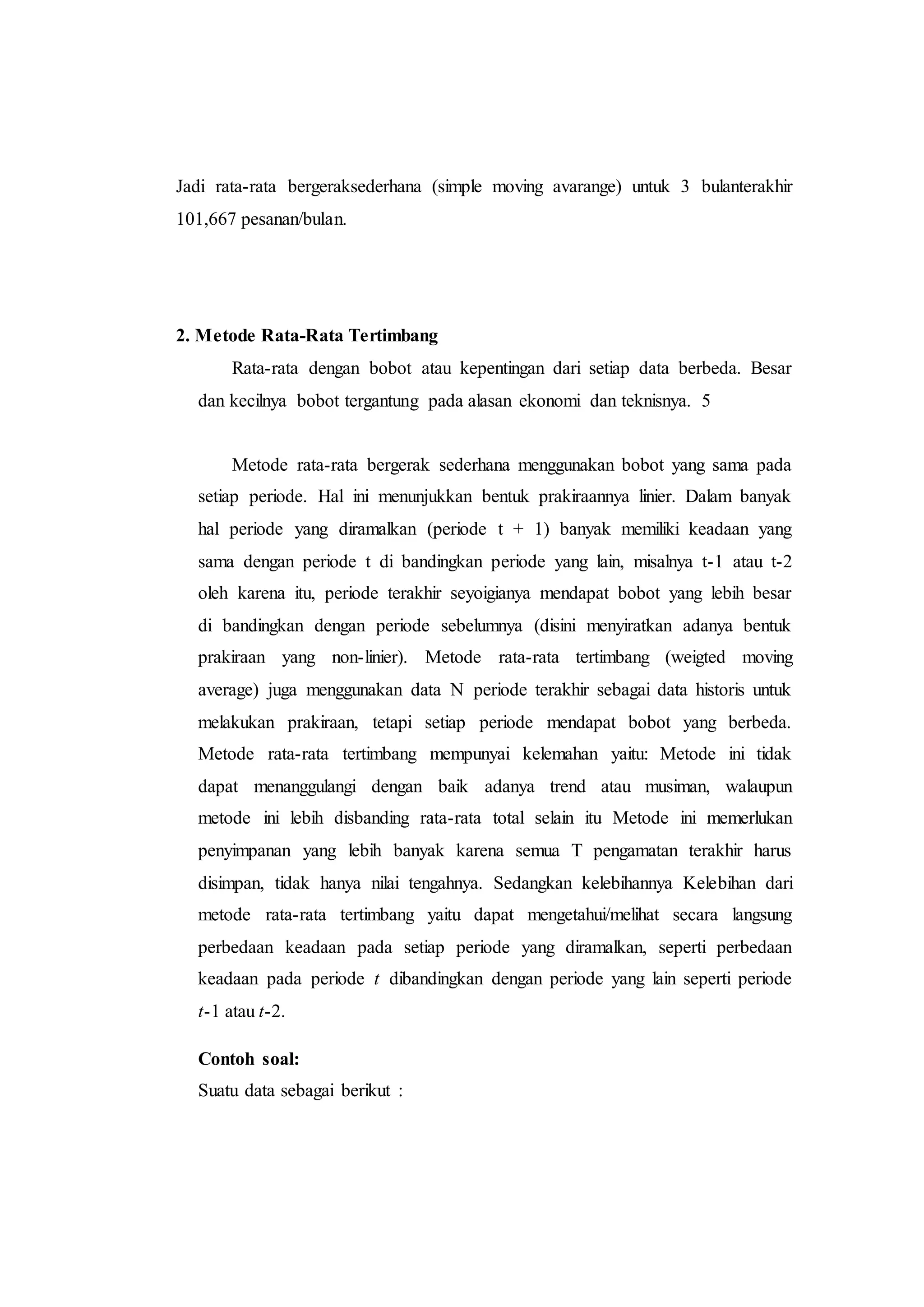 Jadi rata-rata bergeraksederhana (simple moving avarange) untuk 3 bulanterakhir
101,667 pesanan/bulan.
2. Metode Rata-Rata Tertimbang
Rata-rata dengan bobot atau kepentingan dari setiap data berbeda. Besar
dan kecilnya bobot tergantung pada alasan ekonomi dan teknisnya. 5
Metode rata-rata bergerak sederhana menggunakan bobot yang sama pada
setiap periode. Hal ini menunjukkan bentuk prakiraannya linier. Dalam banyak
hal periode yang diramalkan (periode t + 1) banyak memiliki keadaan yang
sama dengan periode t di bandingkan periode yang lain, misalnya t-1 atau t-2
oleh karena itu, periode terakhir seyoigianya mendapat bobot yang lebih besar
di bandingkan dengan periode sebelumnya (disini menyiratkan adanya bentuk
prakiraan yang non-linier). Metode rata-rata tertimbang (weigted moving
average) juga menggunakan data N periode terakhir sebagai data historis untuk
melakukan prakiraan, tetapi setiap periode mendapat bobot yang berbeda.
Metode rata-rata tertimbang mempunyai kelemahan yaitu: Metode ini tidak
dapat menanggulangi dengan baik adanya trend atau musiman, walaupun
metode ini lebih disbanding rata-rata total selain itu Metode ini memerlukan
penyimpanan yang lebih banyak karena semua T pengamatan terakhir harus
disimpan, tidak hanya nilai tengahnya. Sedangkan kelebihannya Kelebihan dari
metode rata-rata tertimbang yaitu dapat mengetahui/melihat secara langsung
perbedaan keadaan pada setiap periode yang diramalkan, seperti perbedaan
keadaan pada periode t dibandingkan dengan periode yang lain seperti periode
t-1 atau t-2.
Contoh soal:
Suatu data sebagai berikut :
 