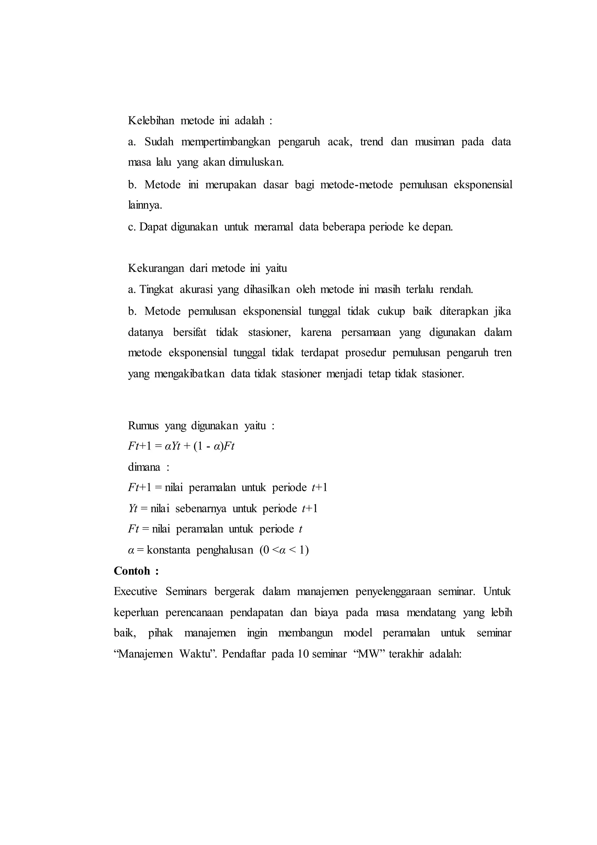 Kelebihan metode ini adalah :
a. Sudah mempertimbangkan pengaruh acak, trend dan musiman pada data
masa lalu yang akan dimuluskan.
b. Metode ini merupakan dasar bagi metode-metode pemulusan eksponensial
lainnya.
c. Dapat digunakan untuk meramal data beberapa periode ke depan.
Kekurangan dari metode ini yaitu
a. Tingkat akurasi yang dihasilkan oleh metode ini masih terlalu rendah.
b. Metode pemulusan eksponensial tunggal tidak cukup baik diterapkan jika
datanya bersifat tidak stasioner, karena persamaan yang digunakan dalam
metode eksponensial tunggal tidak terdapat prosedur pemulusan pengaruh tren
yang mengakibatkan data tidak stasioner menjadi tetap tidak stasioner.
Rumus yang digunakan yaitu :
Ft+1 = αYt + (1 - α)Ft
dimana :
Ft+1 = nilai peramalan untuk periode t+1
Yt = nilai sebenarnya untuk periode t+1
Ft = nilai peramalan untuk periode t
α = konstanta penghalusan (0 <α < 1)
Contoh :
Executive Seminars bergerak dalam manajemen penyelenggaraan seminar. Untuk
keperluan perencanaan pendapatan dan biaya pada masa mendatang yang lebih
baik, pihak manajemen ingin membangun model peramalan untuk seminar
“Manajemen Waktu”. Pendaftar pada 10 seminar “MW” terakhir adalah:
 