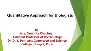 By
Mrs. Sanchita Choubey
Assistant Professor of Microbiology
Dr. D. Y. Patil Arts Commerce and Science
College , Pimpri, Pune
Quantitative Approach for Biologists