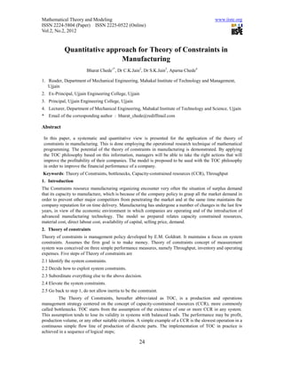 Mathematical Theory and Modeling                                                            www.iiste.org
ISSN 2224-5804 (Paper) ISSN 2225-0522 (Online)
Vol.2, No.2, 2012


            Quantitative approach for Theory of Constraints in
                             Manufacturing
                         Bharat Chede1*, Dr C.K.Jain2, Dr S.K.Jain3, Aparna Chede4

1. Reader, Department of Mechanical Engineering, Mahakal Institute of Technology and Management,
   Ujjain
2. Ex-Principal, Ujjain Engineering College, Ujjain
3. Principal, Ujjain Engineering College, Ujjain
4. Lecturer, Department of Mechanical Engineering, Mahakal Institute of Technology and Science, Ujjain
*   Email of the corresponding author : bharat_chede@rediffmail.com

Abstract

 In this paper, a systematic and quantitative view is presented for the application of the theory of
 constraints in manufacturing. This is done employing the operational research technique of mathematical
 programming. The potential of the theory of constraints in manufacturing is demonstrated. By applying
 the TOC philosophy based on this information, managers will be able to take the right actions that will
 improve the profitability of their companies. The model is proposed to be used with the TOC philosophy
 in order to improve the financial performance of a company.
Keywords: Theory of Constraints, bottlenecks, Capacity-constrained resources (CCR), Throughput
1. Introduction
The Constraints resource manufacturing organizing encounter very often the situation of surplus demand
that its capacity to manufacture, which is because of the company policy to grasp all the market demand in
order to prevent other major competitors from penetrating the market and at the same time maintains the
company reputation for on time delivery. Manufacturing has undergone a number of changes in the last few
years, in view of the economic environment in which companies are operating and of the introduction of
advanced manufacturing technology. The model so prepared relates capacity constrained resources,
material cost, direct labour cost, availability of capital, selling price, demand.
2. Theory of constraints
Theory of constraints is management policy developed by E.M. Goldratt. It maintains a focus on system
constraints. Assumes the firm goal is to make money. Theory of constraints concept of measurement
system was conceived on three simple performance measures, namely Throughput, inventory and operating
expenses. Five steps of Theory of constraints are
2.1 Identify the system constraints.
2.2 Decide how to exploit system constraints.
2.3 Subordinate everything else to the above decision.
2.4 Elevate the system constraints.
2.5 Go back to step 1, do not allow inertia to be the constraint.
         The Theory of Constraints, hereafter abbreviated as TOC, is a production and operations
management strategy centered on the concept of capacity-constrained resources (CCR), more commonly
called bottlenecks. TOC starts from the assumption of the existence of one or more CCR in any system.
This assumption tends to lose its validity in systems with balanced loads. The performance may be profit,
production volume, or any other suitable criterion. A simple example of a CCR is the slowest operation in a
continuous simple flow line of production of discrete parts. The implementation of TOC in practice is
achieved in a sequence of logical steps;

                                                      24
 