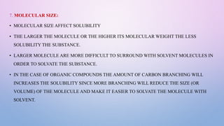 7. MOLECULAR SIZE:
• MOLECULAR SIZE AFFECT SOLUBILITY
• THE LARGER THE MOLECULE OR THE HIGHER ITS MOLECULAR WEIGHT THE LESS
SOLUBILITY THE SUBSTANCE.
• LARGER MOLECULE ARE MORE DIFFICULT TO SURROUND WITH SOLVENT MOLECULES IN
ORDER TO SOLVATE THE SUBSTANCE.
• IN THE CASE OF ORGANIC COMPOUNDS THE AMOUNT OF CARBON BRANCHING WILL
INCREASES THE SOLUBILITY SINCE MORE BRANCHING WILL REDUCE THE SIZE (OR
VOLUME) OF THE MOLECULE AND MAKE IT EASIER TO SOLVATE THE MOLECULE WITH
SOLVENT.
 