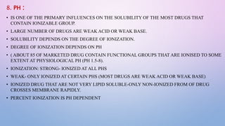 8. PH :
• IS ONE OF THE PRIMARY INFLUENCES ON THE SOLUBILITY OF THE MOST DRUGS THAT
CONTAIN IONIZABLE GROUP.
• LARGE NUMBER OF DRUGS ARE WEAK ACID OR WEAK BASE.
• SOLUBILITY DEPENDS ON THE DEGREE OF IONIZATION.
• DEGREE OF IONIZATION DEPENDS ON PH
• ( ABOUT 85 OF MARKETED DRUG CONTAIN FUNCTIONAL GROUPS THAT ARE IONISED TO SOME
EXTENT AT PHYSIOLOGICAL PH (PH 1.5-8).
• IONIZATION: STRONG- IONIZED AT ALL PHS
• WEAK- ONLY IONIZED AT CERTAIN PHS (MOST DRUGS ARE WEAK ACID OR WEAK BASE)
• IONIZED DRUG THAT ARE NOT VERY LIPID SOLUBLE-ONLY NON-IONIZED FROM OF DRUG
CROSSES MEMBRANE RAPIDLY.
• PERCENT IONIZATION IS PH DEPENDENT
 