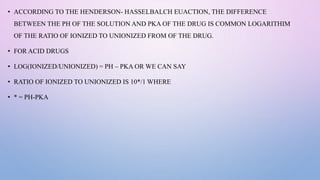 • ACCORDING TO THE HENDERSON- HASSELBALCH EUACTION, THE DIFFERENCE
BETWEEN THE PH OF THE SOLUTION AND PKA OF THE DRUG IS COMMON LOGARITHIM
OF THE RATIO OF IONIZED TO UNIONIZED FROM OF THE DRUG.
• FOR ACID DRUGS
• LOG(IONIZED/UNIONIZED) = PH – PKA OR WE CAN SAY
• RATIO OF IONIZED TO UNIONIZED IS 10*/1 WHERE
• * = PH-PKA
 