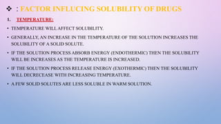  : FACTOR INFLUCING SOLUBILITY OF DRUGS
1. TEMPERATURE:
• TEMPERATURE WILLAFFECT SOLUBILITY.
• GENERALLY, AN INCREASE IN THE TEMPERATURE OF THE SOLUTION INCREASES THE
SOLUBILITY OF A SOLID SOLUTE.
• IF THE SOLUTION PROCESS ABSORB ENERGY (ENDOTHERMIC) THEN THE SOLUBILITY
WILL BE INCREASES AS THE TEMPERATURE IS INCREASED.
• IF THE SOLUTION PROCESS RELEASE ENERGY (EXOTHERMIC) THEN THE SOLUBILITY
WILL DECRECEASE WITH INCREASING TEMPERATURE.
• A FEW SOLID SOLUTES ARE LESS SOLUBLE IN WARM SOLUTION.
 