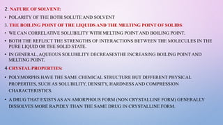 2. NATURE OF SOLVENT:
• POLARITY OF THE BOTH SOLUTE AND SOLVENT
3. THE BOILING POINT OF THE LIQUIDS AND THE MELTING POINT OF SOLIDS:
• WE CAN CORRELATIVE SOLUBILITY WITH MELTING POINT AND BOILING POINT.
• BOTH THE REFLECT THE STRENGTHS OF INTERACTIONS BETWEEN THE MOLECULES IN THE
PURE LIQUID OR THE SOLID STATE.
• IN GENERAL, AQUEOUS SOLUBILITY DECREASESTHE INCREASING BOILING POINT AND
MELTING POINT.
4.CRYSTAL PROPERTIES:
• POLYMORPHS HAVE THE SAME CHEMICAL STRUCTURE BUT DIFFERENT PHYSICAL
PROPERTIES, SUCH AS SOLUBILITY, DENSITY, HARDNESS AND COMPRESSION
CHARACTERISTICS.
• A DRUG THAT EXISTS AS AN AMORPHOUS FORM (NON CRYSTALLINE FORM) GENERALLY
DISSOLVES MORE RAPIDLY THAN THE SAME DRUG IN CRYSTALLINE FORM.
 