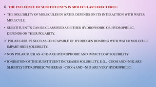 6. THE INFLUENCE OF SUBSTITUENT’S IN MOLECULAR STRUCTURES :
• THE SOLUBILITY OF MOLECULES IN WATER DEPENDS ON ITS INTERACTION WITH WATER
MOLECULE.
• SUBSTITUENT’S CAN BE CLASSIFIED AS EITHER HYDROPHOBIC OR HYDROPHILIC,
DEPENDS ON THEIR POLARITY.
 POLAR GROUPS SUCH AS –OH CAPABLE OF HYDROGEN BONDING WITH WATER MOLECULE
IMPART HIGH SOLUBILITY.
NON POLAR SUCH AS –CH3 ARE HYDROPHOBIC AND IMPACT LOW SOLUBILITY
IONISATION OF THE SUBSTITUENT INCREASES SOLUBILITY, E.G., -COOH AND –NH2 ARE
SLIGHTLY HYDROPHILIC WHEREAS -COO(-) AND –NH3 ARE VERY HYDROPHILIC.
 