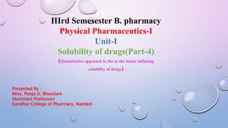 IIIrd Semesester B. pharmacy
Physical Pharmaceutics-I
Unit-I
Solubility of drugs(Part-4)
(Quantitative approach to the to the factor influcing
solubility of drugs)
Presented By :
Miss. Pooja D. Bhandare
(Assistant Professor)
Kandhar College of Pharmacy, Nanded
 