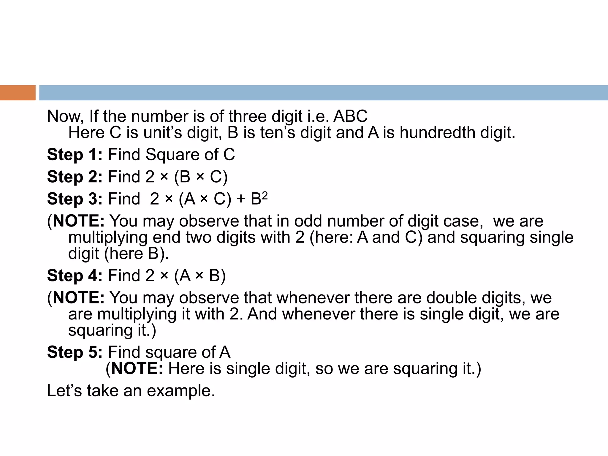 Now, If the number is of three digit i.e. ABC
Here C is unit’s digit, B is ten’s digit and A is hundredth digit.
Step 1: Find Square of C
Step 2: Find 2 × (B × C)
Step 3: Find 2 × (A × C) + B2
(NOTE: You may observe that in odd number of digit case, we are
multiplying end two digits with 2 (here: A and C) and squaring single
digit (here B).
Step 4: Find 2 × (A × B)
(NOTE: You may observe that whenever there are double digits, we
are multiplying it with 2. And whenever there is single digit, we are
squaring it.)
Step 5: Find square of A
(NOTE: Here is single digit, so we are squaring it.)
Let’s take an example.
 