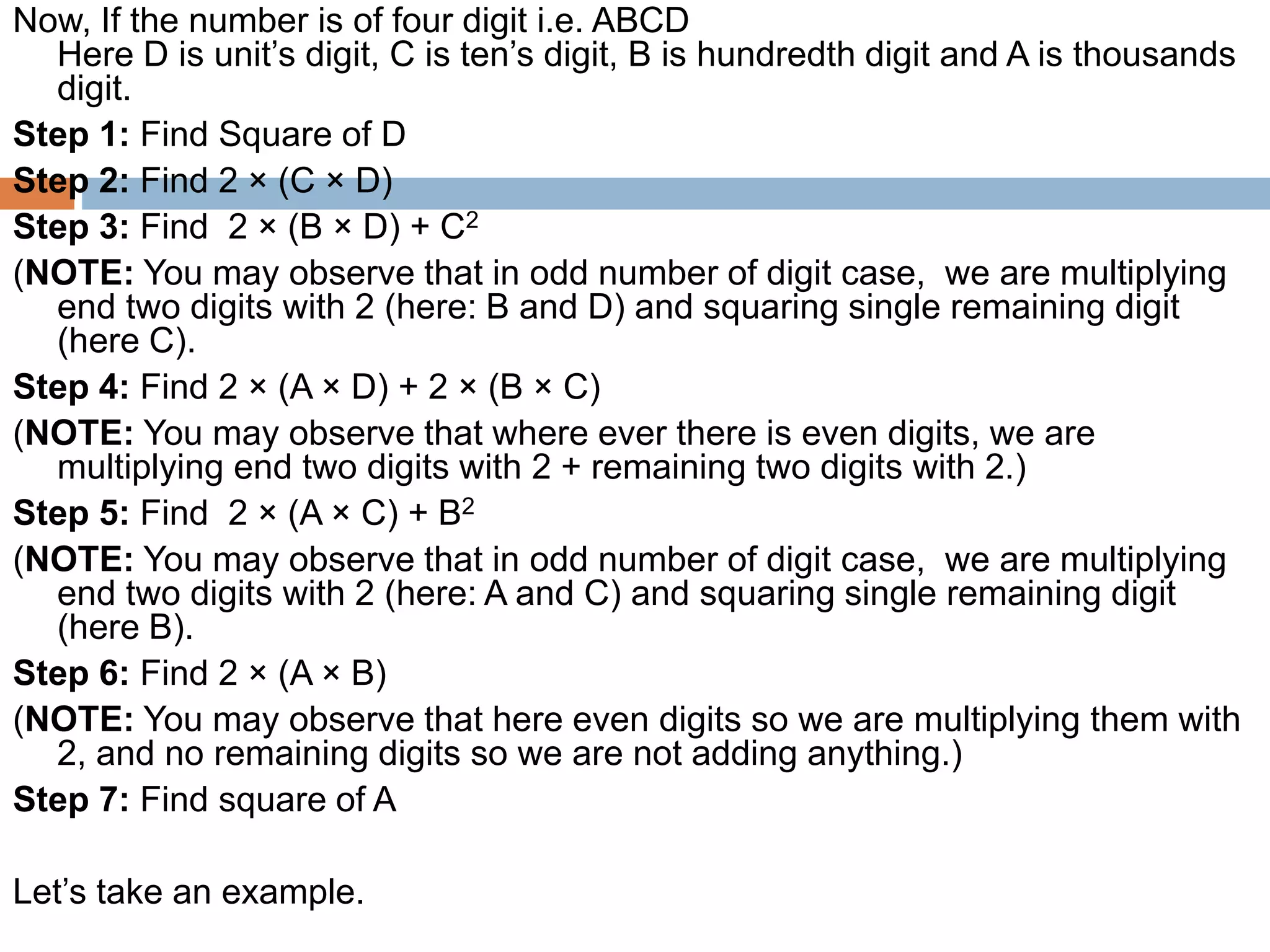 Now, If the number is of four digit i.e. ABCD
Here D is unit’s digit, C is ten’s digit, B is hundredth digit and A is thousands
digit.
Step 1: Find Square of D
Step 2: Find 2 × (C × D)
Step 3: Find 2 × (B × D) + C2
(NOTE: You may observe that in odd number of digit case, we are multiplying
end two digits with 2 (here: B and D) and squaring single remaining digit
(here C).
Step 4: Find 2 × (A × D) + 2 × (B × C)
(NOTE: You may observe that where ever there is even digits, we are
multiplying end two digits with 2 + remaining two digits with 2.)
Step 5: Find 2 × (A × C) + B2
(NOTE: You may observe that in odd number of digit case, we are multiplying
end two digits with 2 (here: A and C) and squaring single remaining digit
(here B).
Step 6: Find 2 × (A × B)
(NOTE: You may observe that here even digits so we are multiplying them with
2, and no remaining digits so we are not adding anything.)
Step 7: Find square of A
Let’s take an example.
 