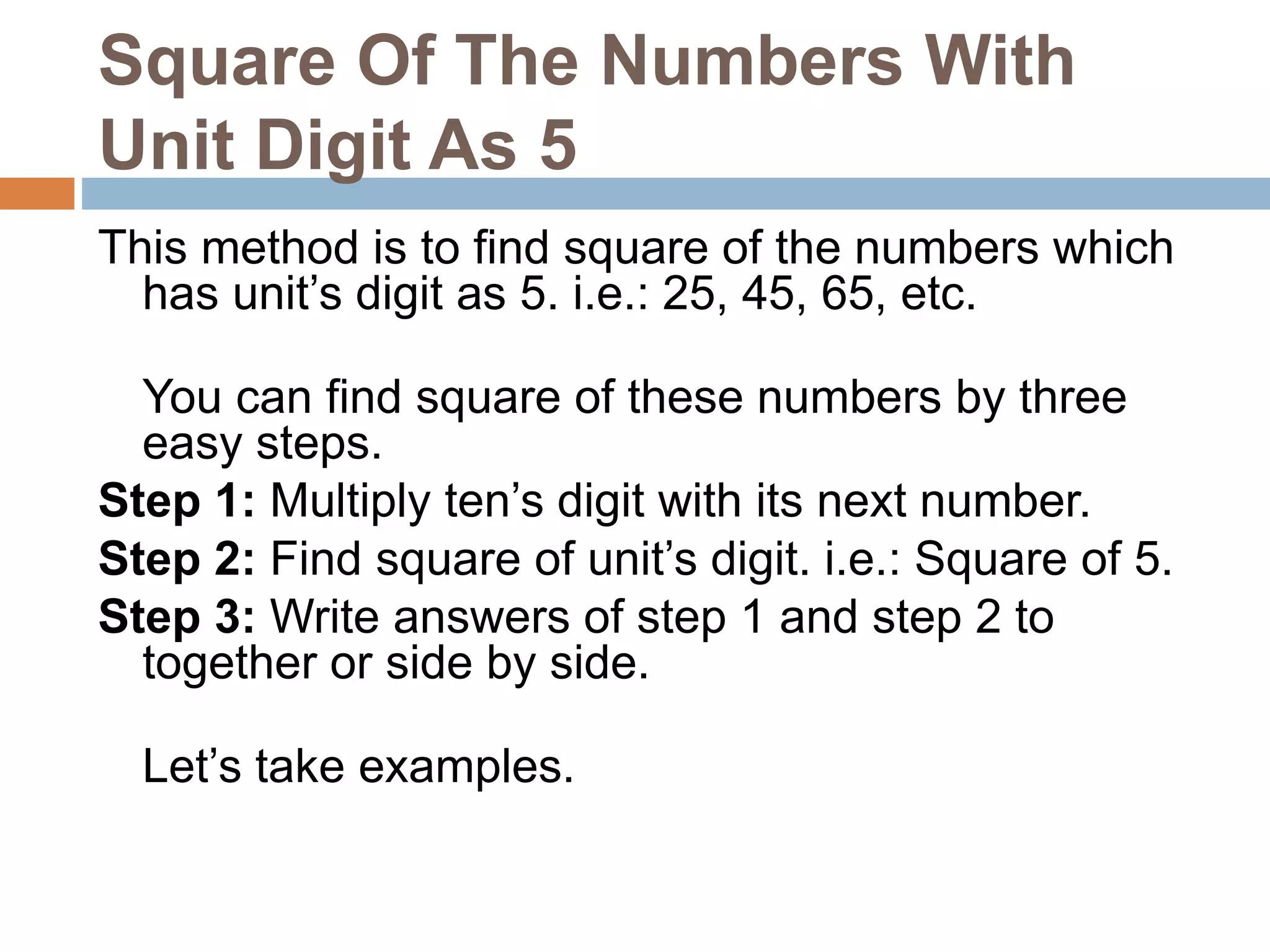 Square Of The Numbers With
Unit Digit As 5
This method is to find square of the numbers which
has unit’s digit as 5. i.e.: 25, 45, 65, etc.
You can find square of these numbers by three
easy steps.
Step 1: Multiply ten’s digit with its next number.
Step 2: Find square of unit’s digit. i.e.: Square of 5.
Step 3: Write answers of step 1 and step 2 to
together or side by side.
Let’s take examples.
 