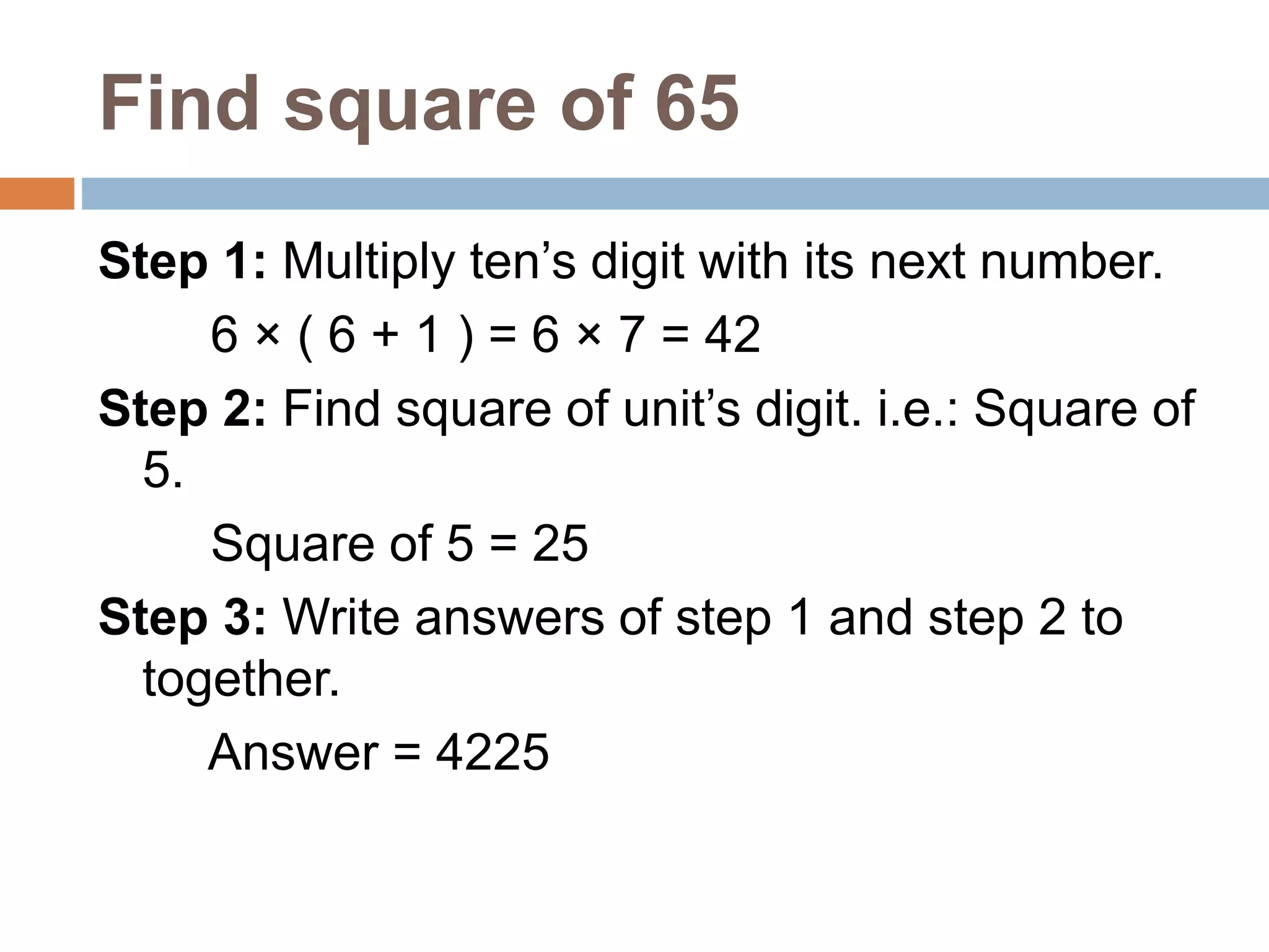 Find square of 65
Step 1: Multiply ten’s digit with its next number.
6 × ( 6 + 1 ) = 6 × 7 = 42
Step 2: Find square of unit’s digit. i.e.: Square of
5.
Square of 5 = 25
Step 3: Write answers of step 1 and step 2 to
together.
Answer = 4225
 