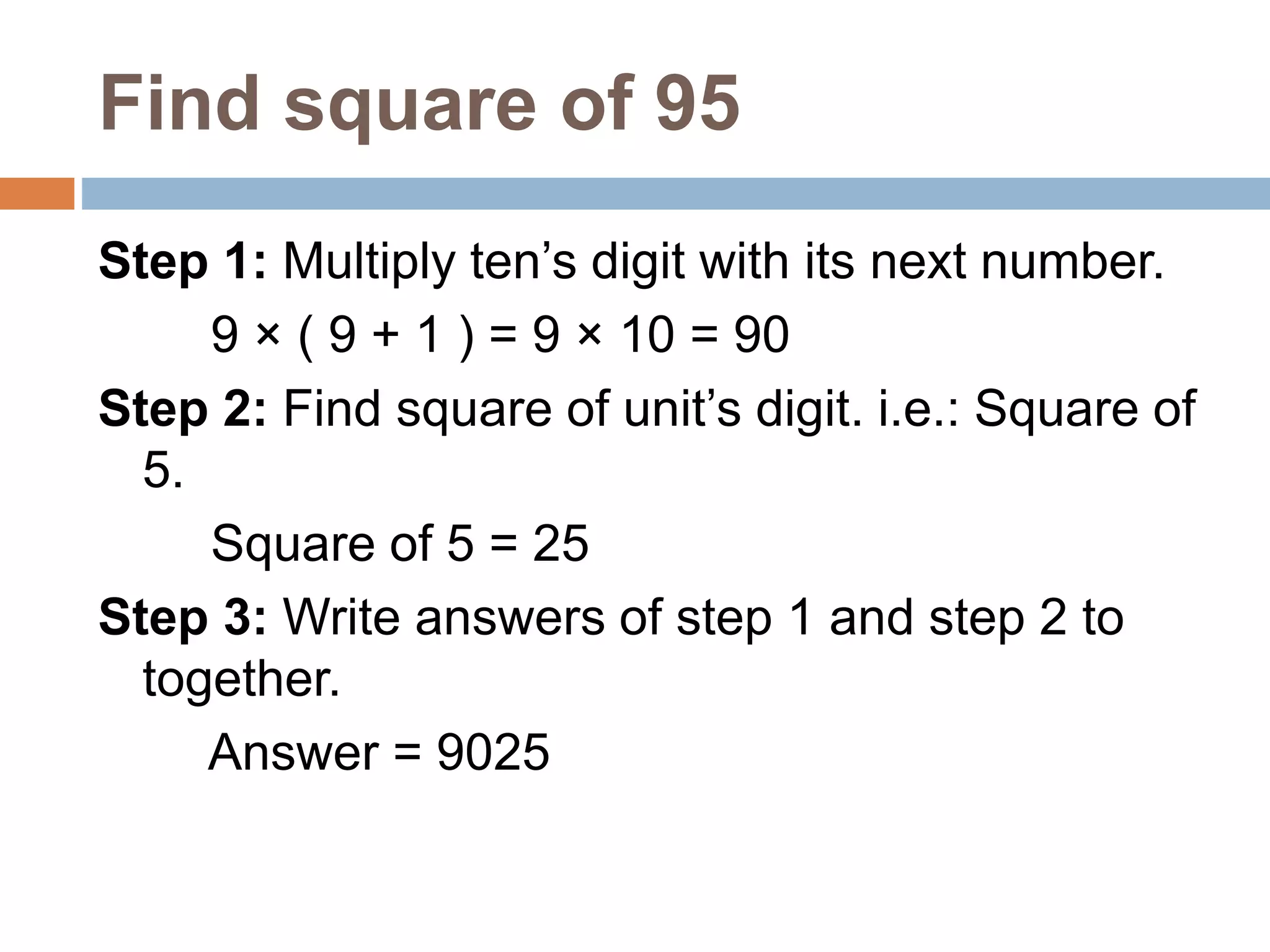 Find square of 95
Step 1: Multiply ten’s digit with its next number.
9 × ( 9 + 1 ) = 9 × 10 = 90
Step 2: Find square of unit’s digit. i.e.: Square of
5.
Square of 5 = 25
Step 3: Write answers of step 1 and step 2 to
together.
Answer = 9025
 