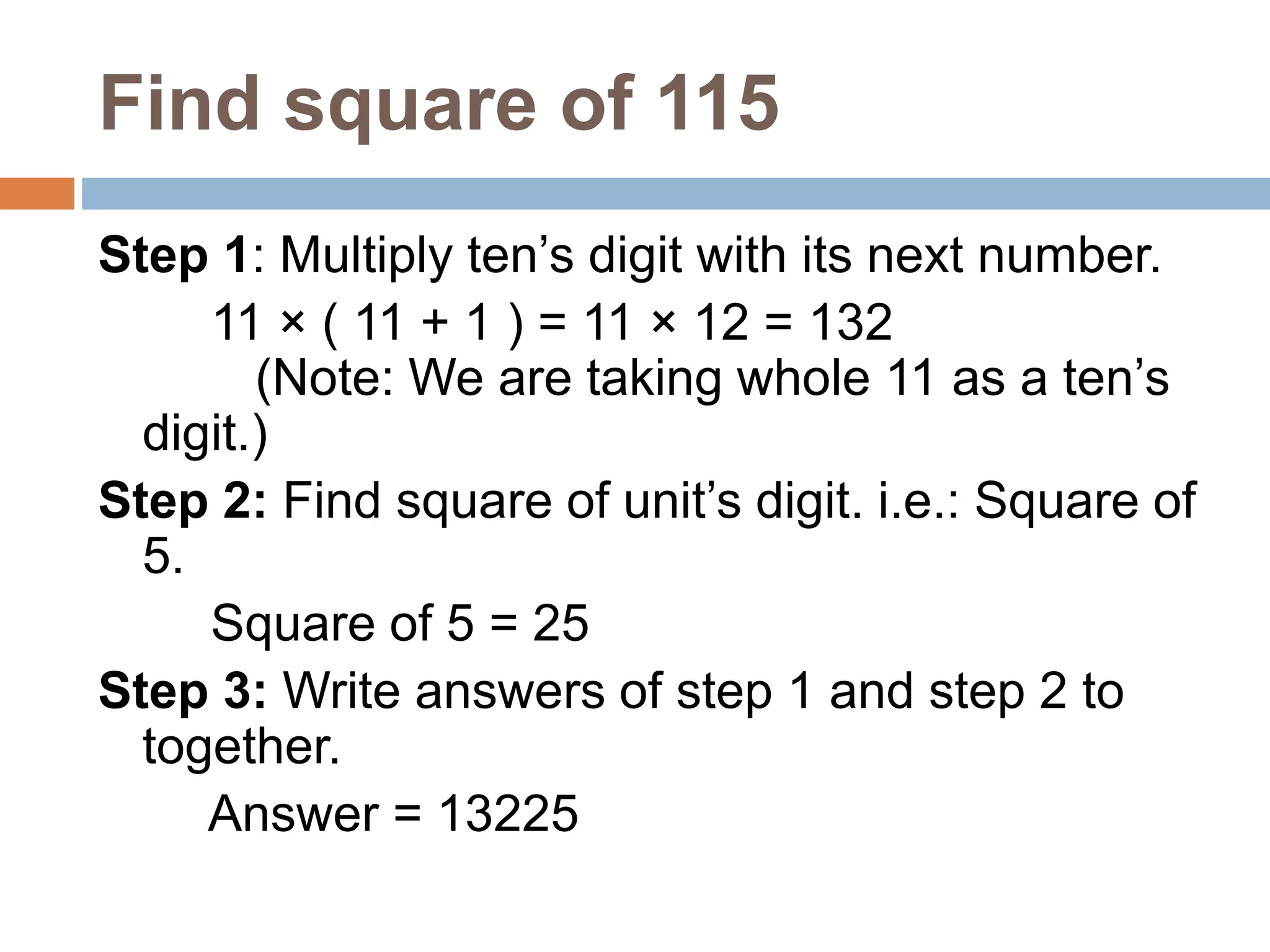 Find square of 115
Step 1: Multiply ten’s digit with its next number.
11 × ( 11 + 1 ) = 11 × 12 = 132
(Note: We are taking whole 11 as a ten’s
digit.)
Step 2: Find square of unit’s digit. i.e.: Square of
5.
Square of 5 = 25
Step 3: Write answers of step 1 and step 2 to
together.
Answer = 13225
 