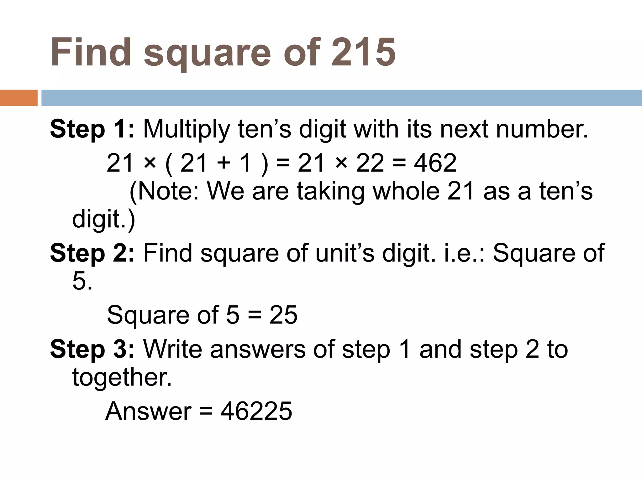 Find square of 215
Step 1: Multiply ten’s digit with its next number.
21 × ( 21 + 1 ) = 21 × 22 = 462
(Note: We are taking whole 21 as a ten’s
digit.)
Step 2: Find square of unit’s digit. i.e.: Square of
5.
Square of 5 = 25
Step 3: Write answers of step 1 and step 2 to
together.
Answer = 46225
 