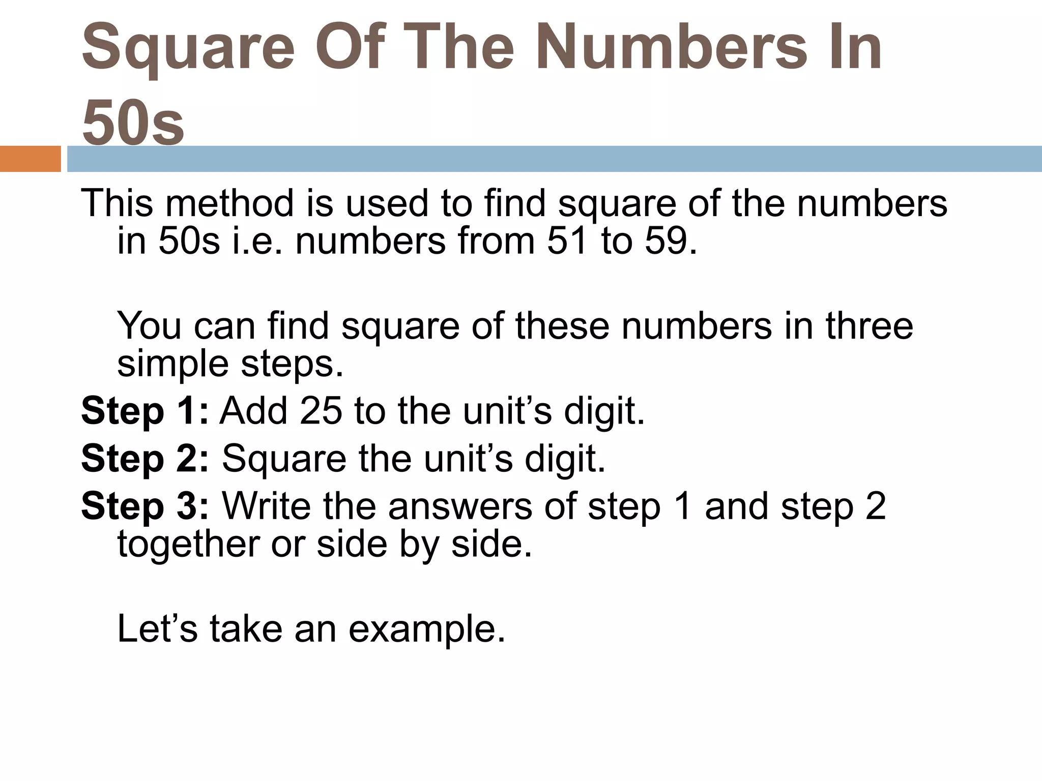 Square Of The Numbers In
50s
This method is used to find square of the numbers
in 50s i.e. numbers from 51 to 59.
You can find square of these numbers in three
simple steps.
Step 1: Add 25 to the unit’s digit.
Step 2: Square the unit’s digit.
Step 3: Write the answers of step 1 and step 2
together or side by side.
Let’s take an example.
 