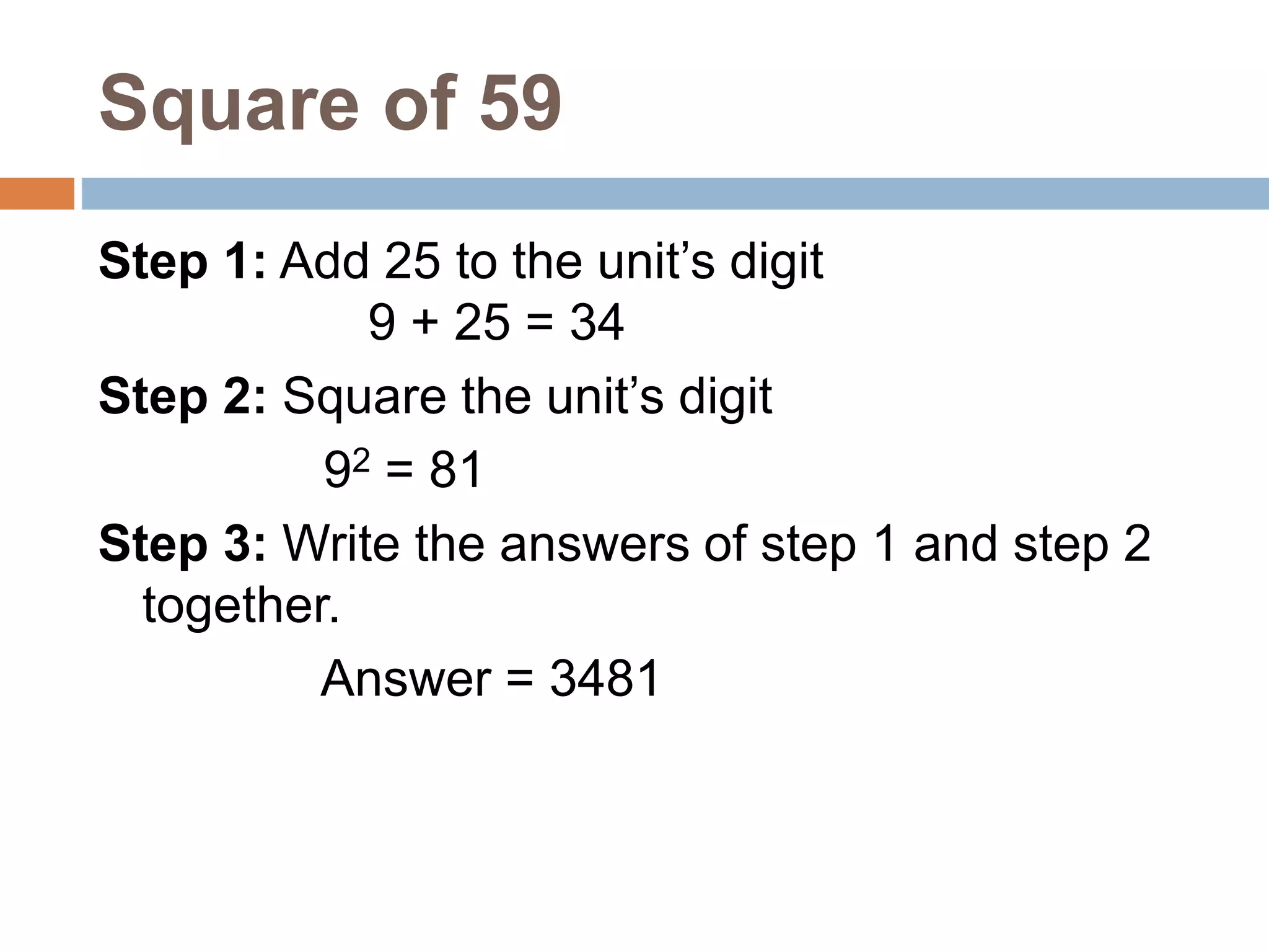 Square of 59
Step 1: Add 25 to the unit’s digit
9 + 25 = 34
Step 2: Square the unit’s digit
92 = 81
Step 3: Write the answers of step 1 and step 2
together.
Answer = 3481
 