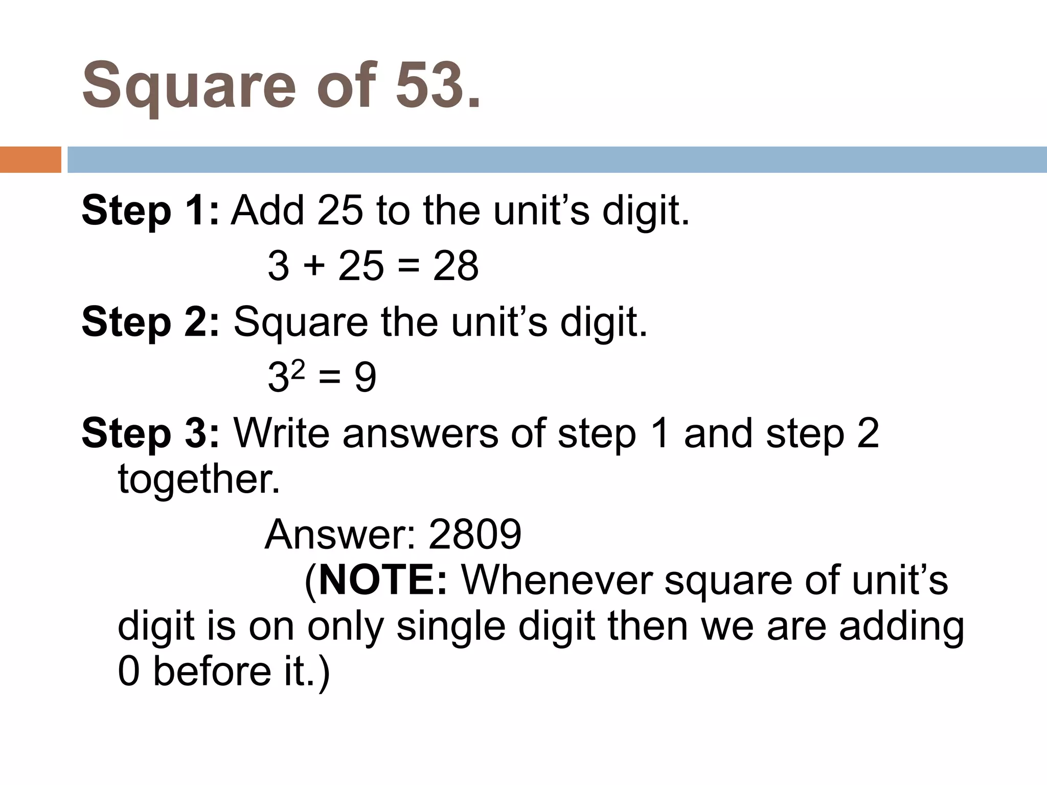 Square of 53.
Step 1: Add 25 to the unit’s digit.
3 + 25 = 28
Step 2: Square the unit’s digit.
32 = 9
Step 3: Write answers of step 1 and step 2
together.
Answer: 2809
(NOTE: Whenever square of unit’s
digit is on only single digit then we are adding
0 before it.)
 