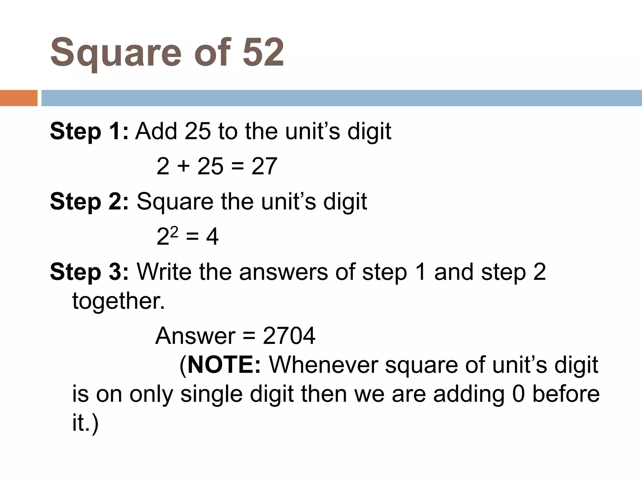 Square of 52
Step 1: Add 25 to the unit’s digit
2 + 25 = 27
Step 2: Square the unit’s digit
22 = 4
Step 3: Write the answers of step 1 and step 2
together.
Answer = 2704
(NOTE: Whenever square of unit’s digit
is on only single digit then we are adding 0 before
it.)
 
