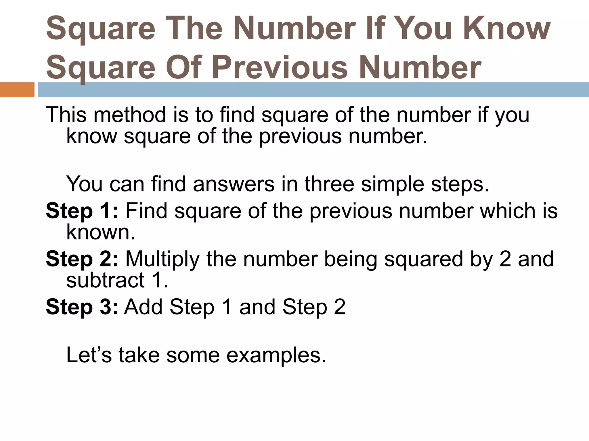Square The Number If You Know
Square Of Previous Number
This method is to find square of the number if you
know square of the previous number.
You can find answers in three simple steps.
Step 1: Find square of the previous number which is
known.
Step 2: Multiply the number being squared by 2 and
subtract 1.
Step 3: Add Step 1 and Step 2
Let’s take some examples.
 