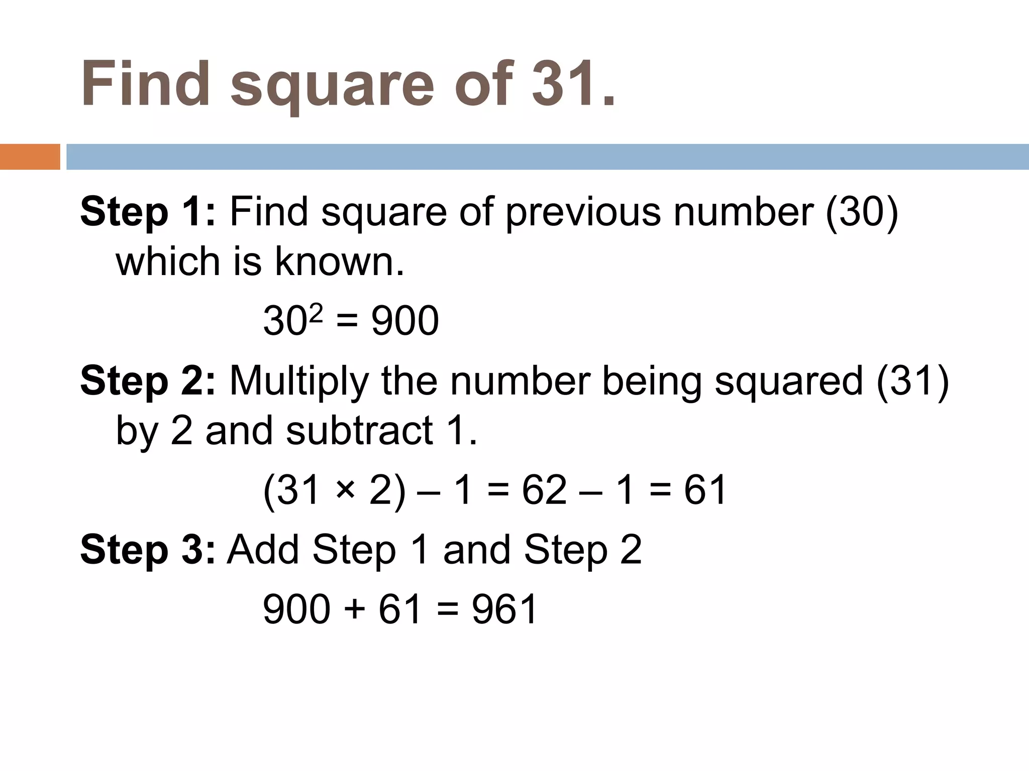 Find square of 31.
Step 1: Find square of previous number (30)
which is known.
302 = 900
Step 2: Multiply the number being squared (31)
by 2 and subtract 1.
(31 × 2) – 1 = 62 – 1 = 61
Step 3: Add Step 1 and Step 2
900 + 61 = 961
 