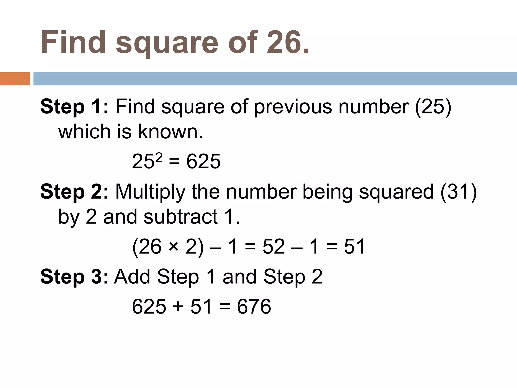 Find square of 26.
Step 1: Find square of previous number (25)
which is known.
252 = 625
Step 2: Multiply the number being squared (31)
by 2 and subtract 1.
(26 × 2) – 1 = 52 – 1 = 51
Step 3: Add Step 1 and Step 2
625 + 51 = 676
 
