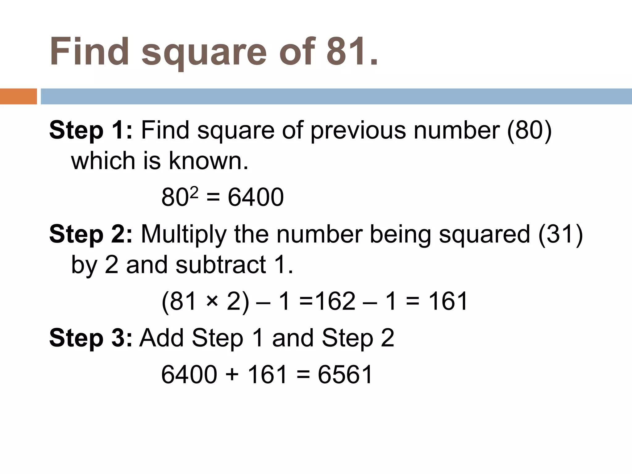 Find square of 81.
Step 1: Find square of previous number (80)
which is known.
802 = 6400
Step 2: Multiply the number being squared (31)
by 2 and subtract 1.
(81 × 2) – 1 =162 – 1 = 161
Step 3: Add Step 1 and Step 2
6400 + 161 = 6561
 