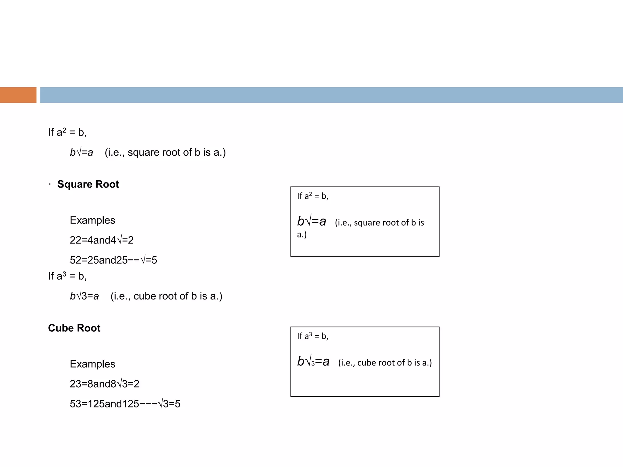 If a2 = b,
b√=a (i.e., square root of b is a.)
· Square Root
Examples
22=4and4√=2
52=25and25−−√=5
If a3 = b,
b√3=a (i.e., cube root of b is a.)
Cube Root
Examples
23=8and8√3=2
53=125and125−−−√3=5
If a2 = b,
b√=a (i.e., square root of b is
a.)
If a3 = b,
b√3=a (i.e., cube root of b is a.)
 