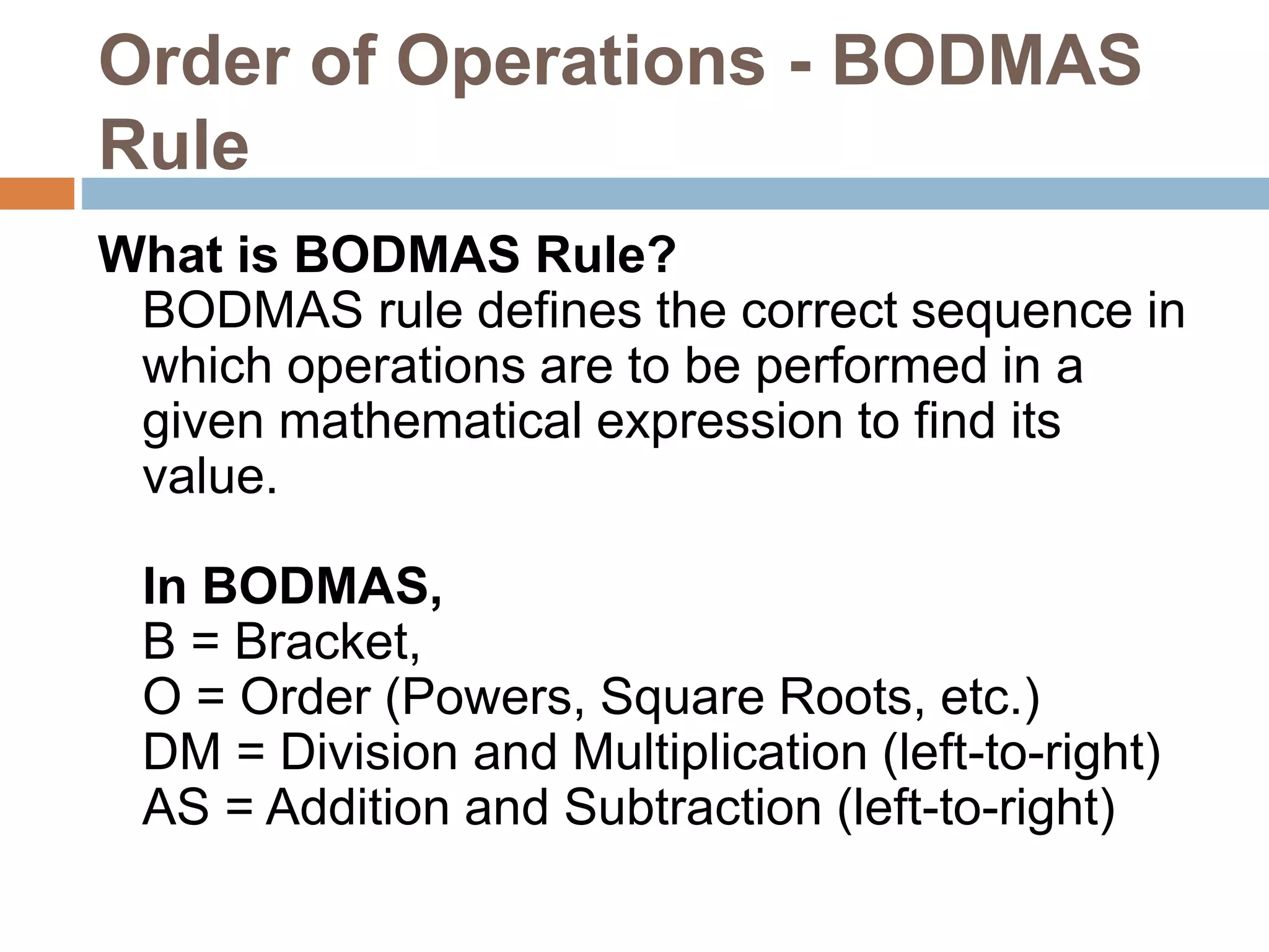 Order of Operations - BODMAS
Rule
What is BODMAS Rule?
BODMAS rule defines the correct sequence in
which operations are to be performed in a
given mathematical expression to find its
value.
In BODMAS,
B = Bracket,
O = Order (Powers, Square Roots, etc.)
DM = Division and Multiplication (left-to-right)
AS = Addition and Subtraction (left-to-right)
 