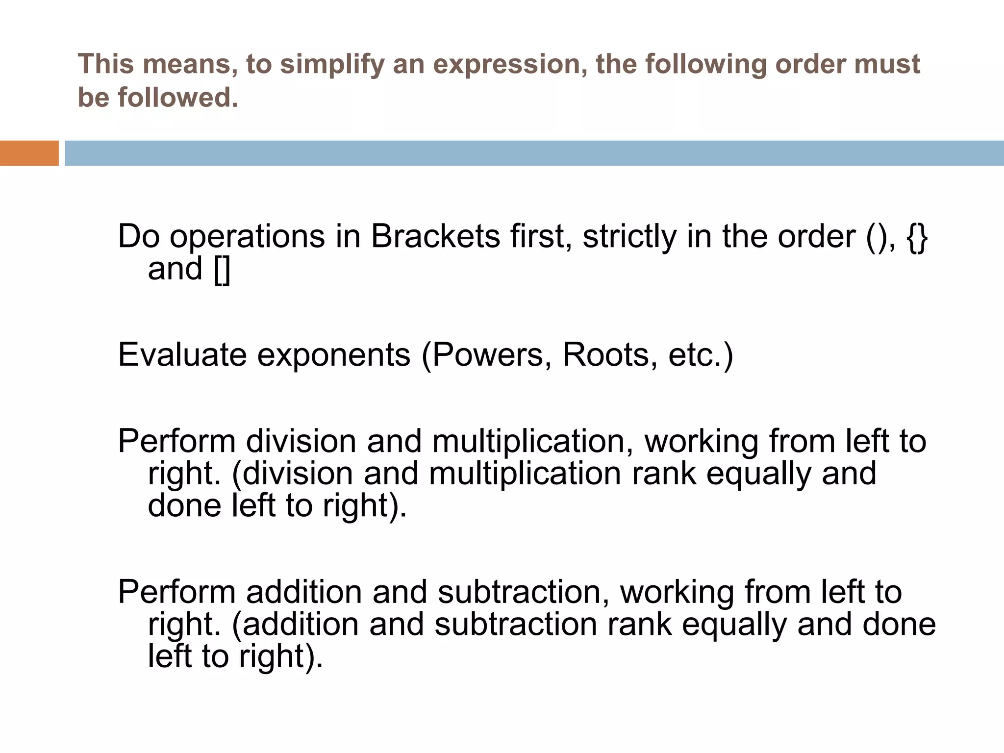 This means, to simplify an expression, the following order must
be followed.
Do operations in Brackets first, strictly in the order (), {}
and []
Evaluate exponents (Powers, Roots, etc.)
Perform division and multiplication, working from left to
right. (division and multiplication rank equally and
done left to right).
Perform addition and subtraction, working from left to
right. (addition and subtraction rank equally and done
left to right).
 