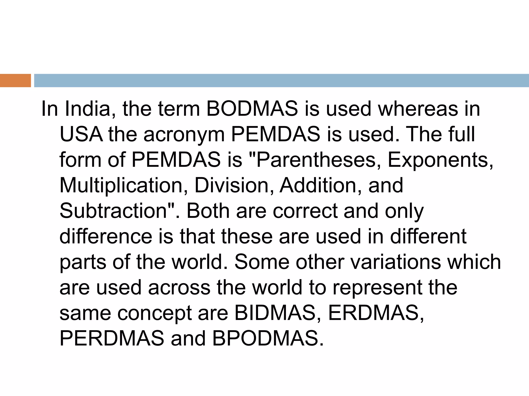 In India, the term BODMAS is used whereas in
USA the acronym PEMDAS is used. The full
form of PEMDAS is "Parentheses, Exponents,
Multiplication, Division, Addition, and
Subtraction". Both are correct and only
difference is that these are used in different
parts of the world. Some other variations which
are used across the world to represent the
same concept are BIDMAS, ERDMAS,
PERDMAS and BPODMAS.
 