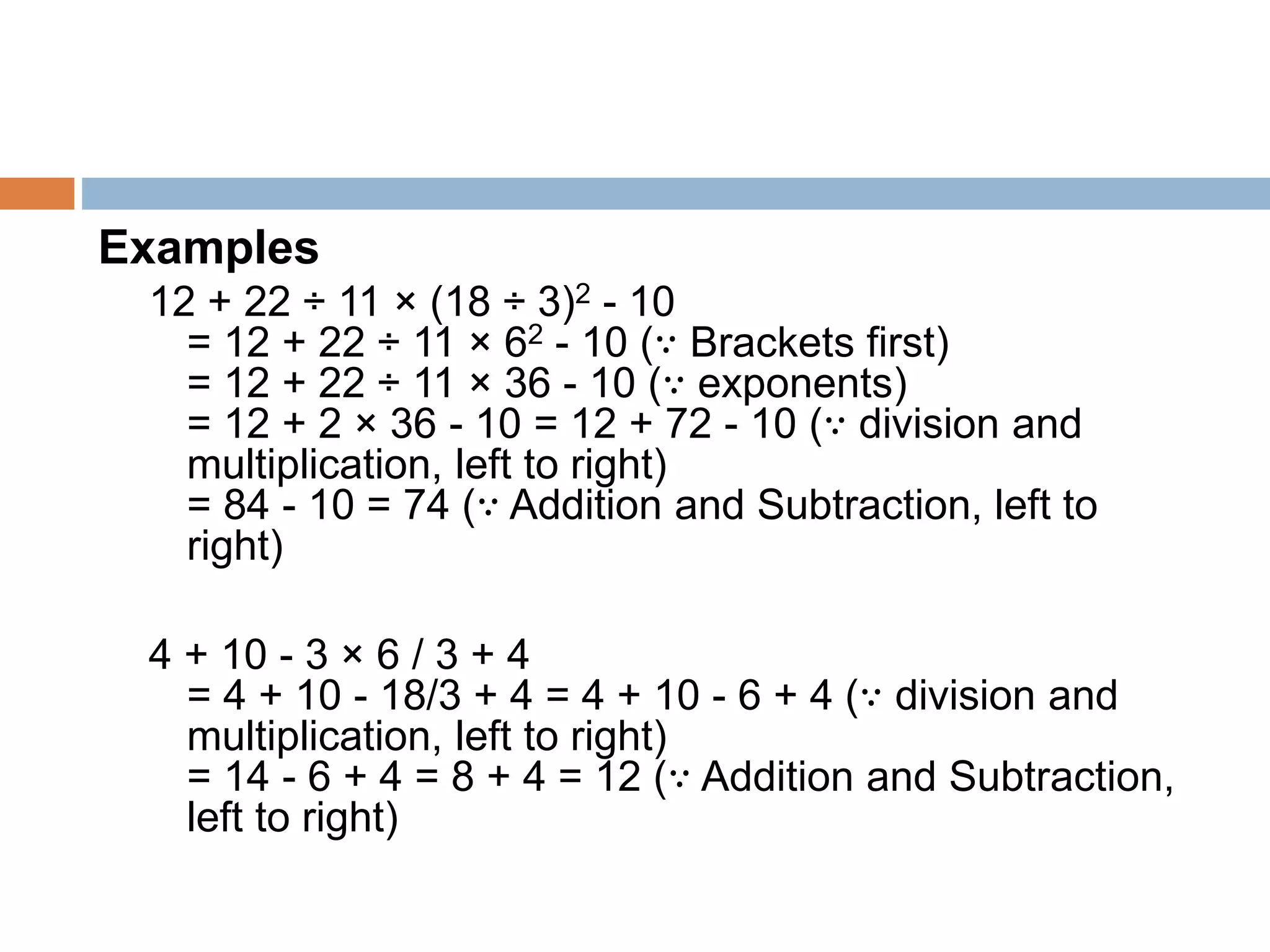 Examples
12 + 22 ÷ 11 × (18 ÷ 3)2 - 10
= 12 + 22 ÷ 11 × 62 - 10 (∵ Brackets first)
= 12 + 22 ÷ 11 × 36 - 10 (∵ exponents)
= 12 + 2 × 36 - 10 = 12 + 72 - 10 (∵ division and
multiplication, left to right)
= 84 - 10 = 74 (∵ Addition and Subtraction, left to
right)
4 + 10 - 3 × 6 / 3 + 4
= 4 + 10 - 18/3 + 4 = 4 + 10 - 6 + 4 (∵ division and
multiplication, left to right)
= 14 - 6 + 4 = 8 + 4 = 12 (∵ Addition and Subtraction,
left to right)
 