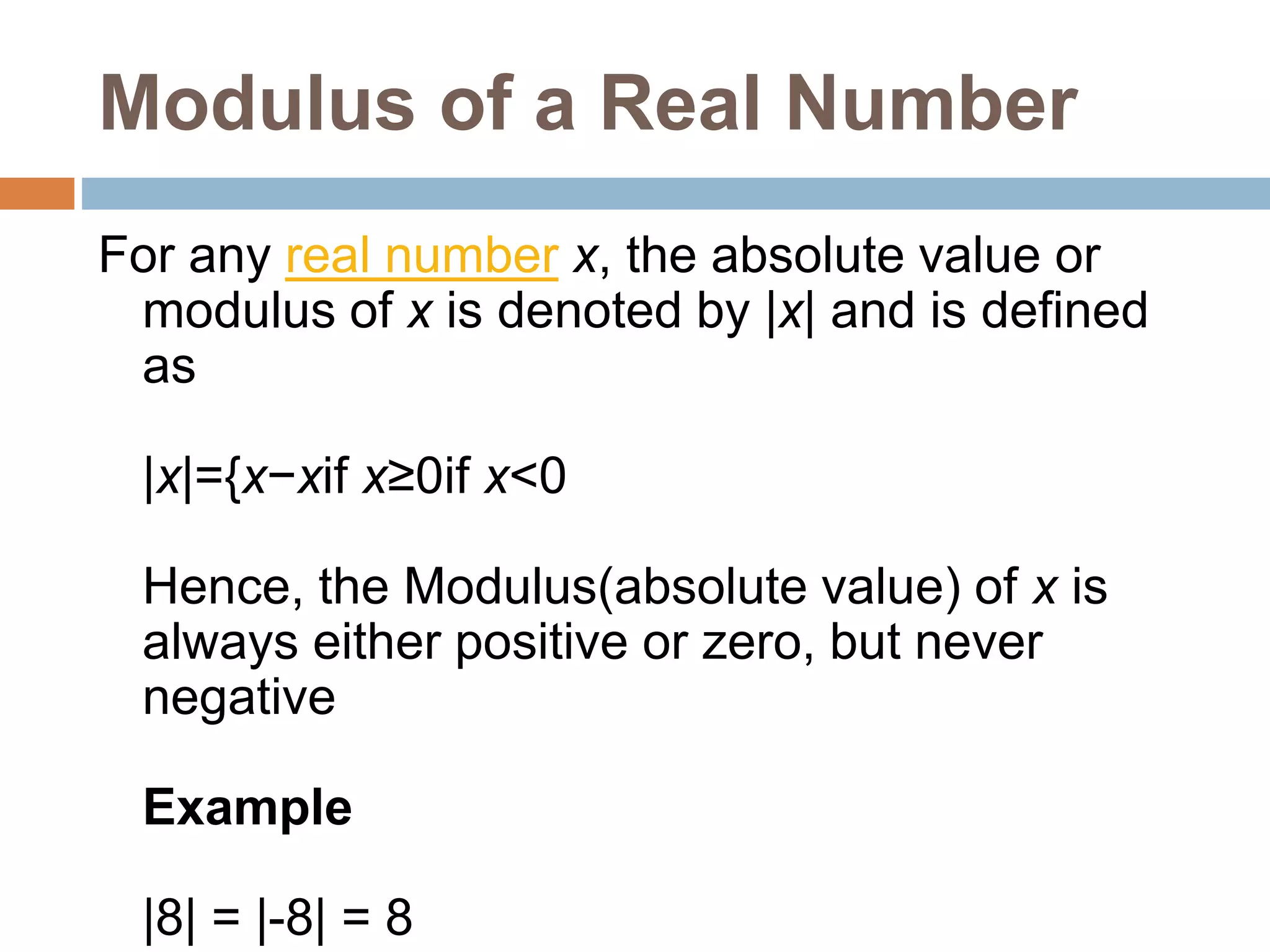 Modulus of a Real Number
For any real number x, the absolute value or
modulus of x is denoted by |x| and is defined
as
|x|={x−xif x≥0if x<0
Hence, the Modulus(absolute value) of x is
always either positive or zero, but never
negative
Example
|8| = |-8| = 8
 